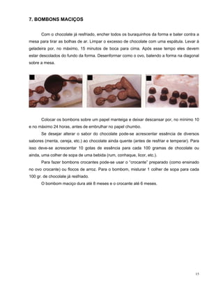 7. BOMBONS MACIÇOS


       Com o chocolate já resfriado, encher todos os buraquinhos da forma e bater contra a
mesa para tirar as bolhas de ar. Limpar o excesso de chocolate com uma espátula. Levar à
geladeira por, no máximo, 15 minutos de boca para cima. Após esse tempo eles devem
estar descolados do fundo da forma. Desenformar como o ovo, batendo a forma na diagonal
sobre a mesa.




       Colocar os bombons sobre um papel manteiga e deixar descansar por, no mínimo 10
e no máximo 24 horas, antes de embrulhar no papel chumbo.
       Se desejar alterar o sabor do chocolate pode-se acrescentar essência de diversos
sabores (menta, cereja, etc.) ao chocolate ainda quente (antes de resfriar e temperar). Para
isso deve-se acrescentar 10 gotas de essência para cada 100 gramas de chocolate ou
ainda, uma colher de sopa de uma bebida (rum, conhaque, licor, etc.).
       Para fazer bombons crocantes pode-se usar o “crocante” preparado (como ensinado
no ovo crocante) ou flocos de arroz. Para o bombom, misturar 1 colher de sopa para cada
100 gr. de chocolate já resfriado.
       O bombom maciço dura até 8 meses e o crocante até 6 meses.




                                                                                          15
 