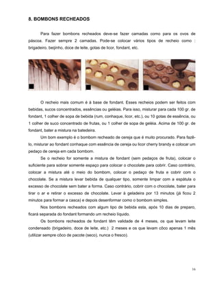8. BOMBONS RECHEADOS


       Para fazer bombons recheados deve-se fazer camadas como para os ovos de
páscoa. Fazer sempre 2 camadas. Pode-se colocar vários tipos de recheio como :
brigadeiro, beijinho, doce de leite, gotas de licor, fondant, etc.




       O recheio mais comum é à base de fondant. Esses recheios podem ser feitos com
bebidas, sucos concentrados, essências ou geléias. Para isso, misturar para cada 100 gr. de
fondant, 1 colher de sopa de bebida (rum, conhaque, licor, etc.), ou 10 gotas de essência, ou
1 colher de suco concentrado de frutas, ou 1 colher de sopa de geléia. Acima de 100 gr. de
fondant, bater a mistura na batedeira.
       Um bom exemplo é o bombom recheado de cereja que é muito procurado. Para fazê-
lo, misturar ao fondant conhaque com essência de cereja ou licor cherry brandy e colocar um
pedaço de cereja em cada bombom.
       Se o recheio for somente a mistura de fondant (sem pedaços de fruta), colocar o
suficiente para sobrar somente espaço para colocar o chocolate para cobrir. Caso contrário,
colocar a mistura até o meio do bombom, colocar o pedaço de fruta e cobrir com o
chocolate. Se a mistura levar bebida de qualquer tipo, somente limpar com a espátula o
excesso de chocolate sem bater a forma. Caso contrário, cobrir com o chocolate, bater para
tirar o ar e retirar o excesso de chocolate. Levar à geladeira por 13 minutos (já ficou 2
minutos para formar a casca) e depois desenformar como o bombom simples.
       Nos bombons recheados com algum tipo de bebida esta, após 10 dias de preparo,
ficará separada do fondant formando um recheio líquido.
       Os bombons recheados de fondant têm validade de 4 meses, os que levam leite
condensado (brigadeiro, doce de leite, etc.) 2 meses e os que levam côco apenas 1 mês
(utilizar sempre côco de pacote (seco), nunca o fresco).




                                                                                           16
 