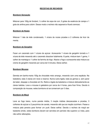 RECEITAS DE RECHEIOS


Bombom Sensação


Misturar para 100g de fondant, ½ colher de sopa de rum, 5 gotas de essência de cereja e 1
gota de anilina para colorir. Desse modo o recheio não separará e ficará cremoso.


Bombom de Nozes


Misturar 1 lata de leite condensado, 1 xícara de nozes picadas e 2 colheres de licor de
menta.


Bombom de Gergelim


Fazer um caramelo com 1 xícara de açúcar. Acrescente 1 xícara de gergelim torrado e 1
xícara de leite mexendo até o caramelo dissolver totalmente. À parte, misture bem 1 gema, 1
colher de manteiga e 1 colher de farinha de trigo. Abaixe o fogo e acrescente esta mistura ao
creme de gergelim mexendo por cerca de 5 minutos. Deixe esfriar.


Bombom Mousse


Derreta em banho-maria 150g de chocolate meio amargo, mexendo com uma espátula. Na
batedeira, bata 3 claras em neve e reserve. Numa outra tigela, bata as gemas e, sem parar
de bater, despeje o chocolate em fio. Retire a tigela da batedeira e misture delicadamente as
claras batidas. Leve a mousse à geladeira por cerca de 4 horas, para ficar firme. Devido à
composição da mousse, estes bombons só se conservam por 3 dias.


Bombom de Maçã


Leve ao fogo baixo, numa panela média, 3 maçãs médias descascadas e picadas, 3
colheres de açúcar e 2 pauzinhos de canela, mexendo até que as maçãs cozinhem. Passe a
mistura pela peneira para formar um purê. Deixe esfriar. Devido o recheio de maçã ser
bastante úmido, estes bombons devem ser servidos em período não superior a 2 dias, para
não sofrer alterações.



                                                                                           17
 