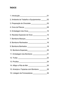 ÍNDICE



1. Introdução _____________________________01

2. Ambiente de Trabalho e Equipamentos ______02

3. Preparação do Chocolate _________________03

4. Ovos de Páscoa ________________________08

5. Embalagem dos Ovos ____________________10

6. Receitas Especiais de Ovos _______________12

7. Bombons Maciços _______________________15

8. Bombons Recheados ____________________16

9. Bombons Banhados _____________________18

10. Bombons Especiais_____________________20

11. Embalagem dos Bombons _______________21

12. Trufas _______________________________22

13. Pirulitos ______________________________24

14. Alfajor e Pão de Mel ____________________26

15. Arranjos e Topiarias com Bombons ________28

16. Listagem de Fornecedores _______________36
 