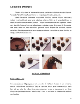9. BOMBONS BANHADOS


      Existem vários tipos de bombons banhados : recheios consistentes e que podem ser
“enrolados” (modelados), frutas inteiras ou em pedaços, biscoitos, bolos, etc.
      Depois de resfriar e temperar o chocolate, usando o garfinho próprio, mergulhe o
recheio no chocolate até obter uma cobertura uniforme. Retire e dê umas batidinhas na
lateral da vasilha para escorrer o excesso. Coloque o bombom sobre uma superfície forrada
com alumínio. Pode-se levar na geladeira por, mais ou menos, 2 minutos. Se for decorar
com frutas, fazer isso antes de levar à geladeira. Se for decorar com chocolate, esperar
secar bem. Depois de totalmente secos, apare as rebarbas e embrulhe no papel chumbo, ou
coloque em forminhas especiais.




                                  RECEITAS DE RECHEIOS


Bombom Tipo Lollo


Comece colocando 100g de passas sem sementes de molho em 1 xícara de rum e reserve.
Misture 1 lata de leite condensado, 200g de chocolate em pó, 400g de leite em pó. Mexa
bem até que solte das mãos. Abra essa massa com o rolo na espessura de um dedo,
coloque as passas escorridas e dobre. Corte a cada 10 cm, feche as extremidades e banhe
no chocolate.

                                                                                       18
 