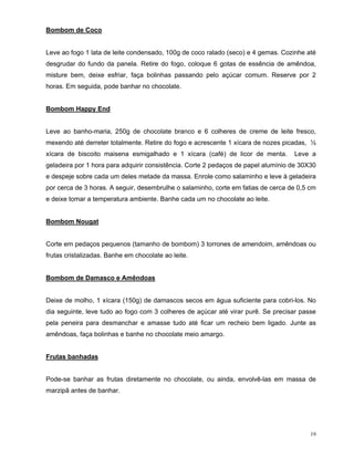 Bombom de Coco


Leve ao fogo 1 lata de leite condensado, 100g de coco ralado (seco) e 4 gemas. Cozinhe até
desgrudar do fundo da panela. Retire do fogo, coloque 6 gotas de essência de amêndoa,
misture bem, deixe esfriar, faça bolinhas passando pelo açúcar comum. Reserve por 2
horas. Em seguida, pode banhar no chocolate.


Bombom Happy End


Leve ao banho-maria, 250g de chocolate branco e 6 colheres de creme de leite fresco,
mexendo até derreter totalmente. Retire do fogo e acrescente 1 xícara de nozes picadas, ½
xícara de biscoito maisena esmigalhado e 1 xícara (café) de licor de menta.        Leve a
geladeira por 1 hora para adquirir consistência. Corte 2 pedaços de papel alumínio de 30X30
e despeje sobre cada um deles metade da massa. Enrole como salaminho e leve à geladeira
por cerca de 3 horas. A seguir, desembrulhe o salaminho, corte em fatias de cerca de 0,5 cm
e deixe tomar a temperatura ambiente. Banhe cada um no chocolate ao leite.


Bombom Nougat


Corte em pedaços pequenos (tamanho de bombom) 3 torrones de amendoim, amêndoas ou
frutas cristalizadas. Banhe em chocolate ao leite.


Bombom de Damasco e Amêndoas


Deixe de molho, 1 xícara (150g) de damascos secos em água suficiente para cobri-los. No
dia seguinte, leve tudo ao fogo com 3 colheres de açúcar até virar purê. Se precisar passe
pela peneira para desmanchar e amasse tudo até ficar um recheio bem ligado. Junte as
amêndoas, faça bolinhas e banhe no chocolate meio amargo.


Frutas banhadas


Pode-se banhar as frutas diretamente no chocolate, ou ainda, envolvê-las em massa de
marzipã antes de banhar.




                                                                                         19
 