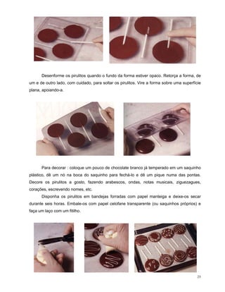 Desenforme os pirulitos quando o fundo da forma estiver opaco. Retorça a forma, de
um e de outro lado, com cuidado, para soltar os pirulitos. Vire a forma sobre uma superfície
plana, apoiando-a.




      Para decorar : coloque um pouco de chocolate branco já temperado em um saquinho
plástico, dê um nó na boca do saquinho para fechá-lo e dê um pique numa das pontas.
Decore os pirulitos a gosto, fazendo arabescos, ondas, notas musicais, ziguezagues,
corações, escrevendo nomes, etc.
      Disponha os pirulitos em bandejas forradas com papel manteiga e deixe-os secar
durante seis horas. Embale-os com papel celofane transparente (ou saquinhos próprios) e
faça um laço com um fitilho.




                                                                                          25
 