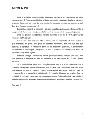 1. INTRODUÇÃO



       Você já ouviu falar que o chocolate é capaz de tranqüilizar um coração que sofre dos
males de amor ? Pois é, essa deliciosa tentação tem muitas qualidades. Conta-se até que o
chocolate fazia parte da ração de emergência dos soldados na segunda guerra mundial.
Que doce fonte de energia, não é ?
       Energético, excitante e calmante – para os corações apaixonados... Seja qual for a
sua propriedade, de uma coisa (quase) todo mundo concorda : ele é muuuuuuito gostoso !
       Uma das grandes vantagens de modelar chocolate é que ele é 100 % aproveitável,
rendendo 100 % de lucro !
       Isso mesmo. Com chocolate não há perdas. Um ovo imperfeito, rebarbas, raspas, o
que endureceu na tigela... tudo pode ser derretido novamente, mas para que isso seja
possível, a cobertura de chocolate deve ser de excelente qualidade, o derretimento,
resfriamento e temperagem, adequados, e todo o processo de manipulação feito em
perfeitas condições de higiene.
       Antes de começar o manuseio, lembre que chocolate não combina com calor, nem
com umidade. A temperatura ideal do ambiente é de fresca para fria, e seca, porém,
ventilada.
       Já o material deve estar limpo, completamente seco e – muito importante – se a
produção se destina à venda, habitue-se a usar touca ou rede nos cabelos, avental e luvas
descartáveis durante o trabalho. Esses equipamentos vão evitar qualquer tipo de
contaminação e a conseqüente deterioração do produto. Oferecer um produto final de
qualidade é o primeiro passo para ter sucesso nas vendas. Daí para frente é ir evoluindo no
trabalho, aprendendo a resolver as pequenas dificuldades que podem aparecer no caminho.


Boa sorte !!!




                                                                                          1
 