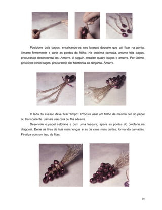 Posicione dois bagos, encaixando-os nas laterais daquele que vai ficar na ponta.
Amarre firmemente e corte as pontas do fitilho. Na próxima camada, arrume três bagos,
procurando desencontrá-los. Amarre. A seguir, encaixe quatro bagos e amarre. Por último,
posicione cinco bagos, procurando dar harmonia ao conjunto. Amarre.




      O lado do avesso deve ficar “limpo”. Procure usar um fitilho da mesma cor do papel
ou transparente. Jamais use cola ou fita adesiva.
      Desenrole o papel celofane e com uma tesoura, apare as pontas do celofane na
diagonal. Deixe as tiras de trás mais longas e as de cima mais curtas, formando camadas.
Finalize com um laço de fitas.




                                                                                      29
 