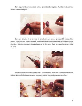 Para a guirlanda, envolva cada ovinho (já embalado no papel chumbo) no celofane e
amarre com fio de nylon.




      Com um alicate, dê o formato de círculo em um arame grosso (0,5 metro). Nas
pontas, faça ganchos para o encaixe. Amarre todos os ovinhos alternado as cores do papel
chumbo e distribuindo-os em dois pedaços de fio de nylon. Cada um deve formar um colar
de ovos.




      Cada colar de ovos deve preencher a circunferência do arame. Sobreponha os dois
colares à circunferência e amarre-os em quatro pontos com pedaços de arame fino.




                                                                                      30
 