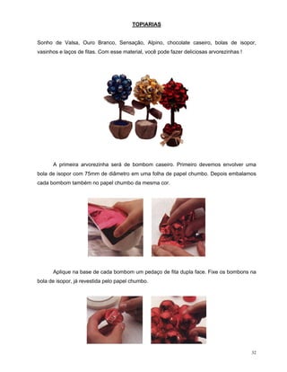 TOPIARIAS


Sonho de Valsa, Ouro Branco, Sensação, Alpino, chocolate caseiro, bolas de isopor,
vasinhos e laços de fitas. Com esse material, você pode fazer deliciosas arvorezinhas !




      A primeira arvorezinha será de bombom caseiro. Primeiro devemos envolver uma
bola de isopor com 75mm de diâmetro em uma folha de papel chumbo. Depois embalamos
cada bombom também no papel chumbo da mesma cor.




      Aplique na base de cada bombom um pedaço de fita dupla face. Fixe os bombons na
bola de isopor, já revestida pelo papel chumbo.




                                                                                          32
 