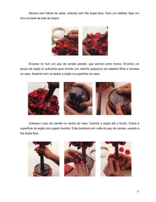 Decore com folhas de seda, colando com fita dupla face. Com um estilete, faça um
furo na base da bola de isopor.




       Encaixe no furo um pau de canela grande, que servirá como tronco. Envolva um
pouco de argila (o suficiente para encher um vasinho pequeno) em plástico filme e encaixe
no vaso. Assente com os dedos a argila na superfície do vaso.




       Coloque o pau de canela no centro do vaso, furando a argila até o fundo. Cubra a
superfície da argila com papel chumbo. Cole bombons em volta do pau de canela, usando a
fita dupla face.




                                                                                       33
 