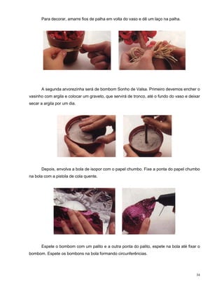 Para decorar, amarre fios de palha em volta do vaso e dê um laço na palha.




      A segunda arvorezinha será de bombom Sonho de Valsa. Primeiro devemos encher o
vasinho com argila e colocar um graveto, que servirá de tronco, até o fundo do vaso e deixar
secar a argila por um dia.




      Depois, envolva a bola de isopor com o papel chumbo. Fixe a ponta do papel chumbo
na bola com a pistola de cola quente.




      Espete o bombom com um palito e a outra ponta do palito, espete na bola até fixar o
bombom. Espete os bombons na bola formando circunferências.




                                                                                          34
 