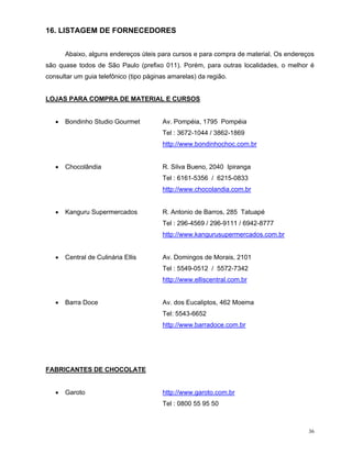 16. LISTAGEM DE FORNECEDORES


      Abaixo, alguns endereços úteis para cursos e para compra de material. Os endereços
são quase todos de São Paulo (prefixo 011). Porém, para outras localidades, o melhor é
consultar um guia telefônico (tipo páginas amarelas) da região.


LOJAS PARA COMPRA DE MATERIAL E CURSOS


      Bondinho Studio Gourmet           Av. Pompéia, 1795 Pompéia
                                        Tel : 3672-1044 / 3862-1869
                                        http://www.bondinhochoc.com.br


      Chocolândia                       R. Silva Bueno, 2040 Ipiranga
                                        Tel : 6161-5356 / 6215-0833
                                        http://www.chocolandia.com.br


      Kanguru Supermercados             R. Antonio de Barros, 285 Tatuapé
                                        Tel : 296-4569 / 296-9111 / 6942-8777
                                        http://www.kangurusupermercados.com.br


      Central de Culinária Ellis        Av. Domingos de Morais, 2101
                                        Tel : 5549-0512 / 5572-7342
                                        http://www.elliscentral.com.br


      Barra Doce                        Av. dos Eucaliptos, 462 Moema
                                        Tel: 5543-6652
                                        http://www.barradoce.com.br




FABRICANTES DE CHOCOLATE


      Garoto                            http://www.garoto.com.br
                                        Tel : 0800 55 95 50



                                                                                      36
 