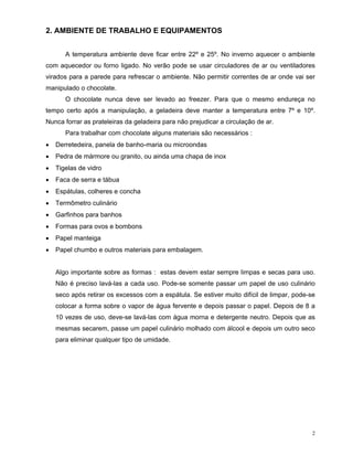 2. AMBIENTE DE TRABALHO E EQUIPAMENTOS


      A temperatura ambiente deve ficar entre 22º e 25º. No inverno aquecer o ambiente
com aquecedor ou forno ligado. No verão pode se usar circuladores de ar ou ventiladores
virados para a parede para refrescar o ambiente. Não permitir correntes de ar onde vai ser
manipulado o chocolate.
      O chocolate nunca deve ser levado ao freezer. Para que o mesmo endureça no
tempo certo após a manipulação, a geladeira deve manter a temperatura entre 7º e 10º.
Nunca forrar as prateleiras da geladeira para não prejudicar a circulação de ar.
      Para trabalhar com chocolate alguns materiais são necessários :
   Derretedeira, panela de banho-maria ou microondas
   Pedra de mármore ou granito, ou ainda uma chapa de inox
   Tigelas de vidro
   Faca de serra e tábua
   Espátulas, colheres e concha
   Termômetro culinário
   Garfinhos para banhos
   Formas para ovos e bombons
   Papel manteiga
   Papel chumbo e outros materiais para embalagem.


   Algo importante sobre as formas : estas devem estar sempre limpas e secas para uso.
   Não é preciso lavá-las a cada uso. Pode-se somente passar um papel de uso culinário
   seco após retirar os excessos com a espátula. Se estiver muito difícil de limpar, pode-se
   colocar a forma sobre o vapor de água fervente e depois passar o papel. Depois de 8 a
   10 vezes de uso, deve-se lavá-las com água morna e detergente neutro. Depois que as
   mesmas secarem, passe um papel culinário molhado com álcool e depois um outro seco
   para eliminar qualquer tipo de umidade.




                                                                                           2
 