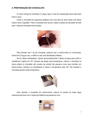3. PREPARAÇÃO DO CHOCOLATE


      O maior inimigo do chocolate é a água, logo o local de manipulação deve estar bem
limpo e seco.
      Cortar o chocolate em pequenos pedaços com uma faca de serra sobre uma tábua
limpa e seca. Sugestão : Para o chocolate ficar escuro, utilizar 2 partes de chocolate ao leite
para 1 parte de chocolate meio amargo.




      Para derreter até 1 kg de chocolate, pode-se usar o banho-maria ou microondas.
Acima de 2,5 kg por vez, o melhor é usar uma derretedeira elétrica.
      Se for utilizar derretedeira, colocar aproximadamente 3 dedos de água para cobrir a
resistência e ligá-la em 70º. Quando ela atingir essa temperatura, colocar o chocolate na
bacia própria (o chocolate não precisa ser picado tão pequeno como para derreter em
banho-maria), colocá-la na derretedeira e baixar a temperatura para 30º. Ela manterá o
chocolate sempre nesta temperatura.




      Para derreter o chocolate em banho-maria, colocar na panela de baixo água
suficiente para ficar com 3 dedos de distância da panela de cima.




                                                                                              3
 