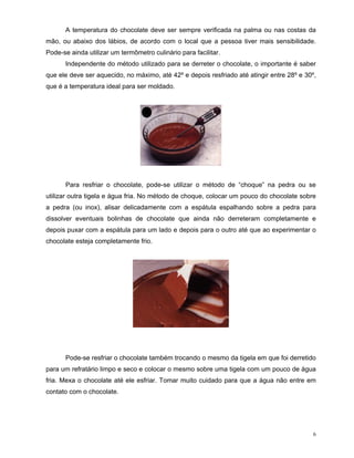 A temperatura do chocolate deve ser sempre verificada na palma ou nas costas da
mão, ou abaixo dos lábios, de acordo com o local que a pessoa tiver mais sensibilidade.
Pode-se ainda utilizar um termômetro culinário para facilitar.
      Independente do método utilizado para se derreter o chocolate, o importante é saber
que ele deve ser aquecido, no máximo, até 42º e depois resfriado até atingir entre 28º e 30º,
que é a temperatura ideal para ser moldado.




      Para resfriar o chocolate, pode-se utilizar o método de “choque” na pedra ou se
utilizar outra tigela e água fria. No método de choque, colocar um pouco do chocolate sobre
a pedra (ou inox), alisar delicadamente com a espátula espalhando sobre a pedra para
dissolver eventuais bolinhas de chocolate que ainda não derreteram completamente e
depois puxar com a espátula para um lado e depois para o outro até que ao experimentar o
chocolate esteja completamente frio.




      Pode-se resfriar o chocolate também trocando o mesmo da tigela em que foi derretido
para um refratário limpo e seco e colocar o mesmo sobre uma tigela com um pouco de água
fria. Mexa o chocolate até ele esfriar. Tomar muito cuidado para que a água não entre em
contato com o chocolate.




                                                                                            6
 