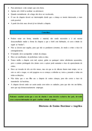  Para adormecer e não sempre que este chora;
 Apenas até o bebê se acalmar ou adormecer;
 Quando normalmente ele a larga não deve ser recolocada;
 O uso da chupeta deverá ser interrompido desde que a criança se mostre interessada, o mais
cedo possível;
 A partir dos dois anos deverá já ter deixado a chupeta.
Conselhos:
 Podem variar em forma, tamanho e material, não sendo necessário e é até mesmo
desaconselhado mudar a forma da chupeta a que o bebê está habituado, só com o intuito de
seguir as “modas”;
 Não se devem usar argolas, para que não se pendurem correntes, de modo a evitar o risco de
estrangulamento;
 O tamanho deve acompanhar a idade da criança;
 Deve ser esterilizadas de preferência todos os dias;
 Nunca molhe a chupeta com mel, açúcar, geleia ou quaisquer outras substâncias açucaradas,
pois o contato prolongado dos dentes com o açúcar pode aumentar o risco de aparecimento de
cáries;
 Deve ser trocada de três em três meses, mas em que as de silicone duram mais tempo, ver se
esta se está a rasgar, se está pegajosa ou se começa a esfarelar-se, teste-a, puxando a tetina em
todas as direções;
 Não deixe que o seu filho use a chupeta de outras crianças, para não correr o risco de
transmissão de bactérias;
 A chupeta deverá então ser assim usada com todos os cuidados, para que não vire um hábito,
nem que seja desnecessariamente empregue.
Podemos concluir assim que o uso da chucha é uma decisão exclusiva dos pais, devendo
estes estarem informados de qual a melhor atitude a tomar.
Diretoras de Ensino Darcimar e Angélica
 