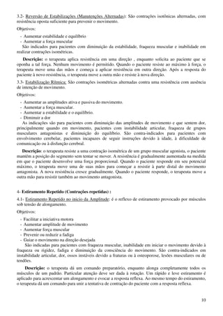 10
3.2- Reversão de Estabilizações (Manutenções Alternadas): São contrações isotônicas alternadas, com
resistência oposta suficiente para prevenir o movimento.
Objetivos:
- Aumentar estabilidade e equilíbrio
- Aumentar a força muscular
São indicados para pacientes com diminuição da estabilidade, fraqueza muscular e inabilidade em
realizar contrações isométricas.
Descrição: o terapeuta aplica resistência em uma direção , enquanto solicita ao paciente que se
oponha a tal força. Nenhum movimento é permitido. Quando o paciente resiste ao máximo à força, o
terapeuta move uma das mãos e começa a aplicar resistência em outra direção. Após a resposta do
paciente à novo resistência, o terapeuta move a outra mão e resiste à nova direção.
3.3- Estabilização Rítmica: São contrações isométricas alternadas contra uma resistência com ausência
de intenção de movimento.
Objetivos:
- Aumentar as amplitudes ativa e passiva do movimento.
- Aumentar a força muscular.
- Aumentar a estabilidade e o equilíbrio.
- Diminuir a dor
As indicações são para pacientes com diminuição das amplitudes de movimento e que sentem dor,
principalmente quando em movimento, pacientes com instabilidade articular, fraqueza de grupos
musculares antagonistas e diminuição do equilíbrio. São contra-indicados para pacientes com
envolvimento cerebelar, pacientes incapazes de seguir instruções devido à idade, à dificuldade de
comunicação ou à disfunção cerebral.
Descrição: o terapeuta resiste a uma contração isométrica de um grupo muscular agonista, o paciente
mantém a posição do segmento sem tentar se mover. A resistência é gradualmente aumentada na medida
em que o paciente desenvolve uma força proporcional. Quando o paciente responde em seu potencial
máximo, o terapeuta move uma de suas mãos para começar a resistir à parte distal do movimento
antagonista. A nova resistência cresce gradualmente. Quando o paciente responde, o terapeuta move a
outra mão para resistir também ao movimento antagonista.
4- Estiramento Repetido (Contrações repetidas) :
4.1- Estiramento Repetido no inicio da Amplitude: é o reflexo de estiramento provocado por músculos
sob tensão de alongamento.
Objetivos:
- Facilitar a iniciativa motora
- Aumentar amplitude de movimento
- Aumentar força muscular
- Prevenir ou reduzir a fadiga
- Guiar o movimento na direção desejada
São indicadas para pacientes com fraqueza muscular, inabilidade em iniciar o movimento devido à
fraqueza ou rigidez, fadiga e diminuição da consciência do movimento. São contra-indicados em
instabilidade articular, dor, ossos instáveis devido a fraturas ou à osteoporose, lesões musculares ou de
tendões.
Descrição: o terapeuta dá um comando preparatório, enquanto alonga completamente todos os
músculos de um padrão. Particular atenção deve ser dada à rotação. Um rápido e leve estiramento é
aplicado para acrescentar um alongamento e evocar a resposta reflexa. Ao mesmo tempo do estiramento,
o terapeuta dá um comando para unir a tentativa de contração do paciente com a resposta reflexa.
 