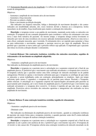11
4.2- Estiramento Repetido através da Amplitude: é o reflexo de estiramento provocado por músculos sob
tensão de alongamento.
Objetivos:
- Aumentar a amplitude de movimento ativa do movimento
- Aumentar a força muscular
- Prevenir ou reduzir a fadiga
- Guiar o movimento na direção desejada
São indicados em fraqueza muscular, fadiga e diminuição do movimento desejado e são contra-
indicados em instabilidade articular, dor, ossos instáveis devido a fraturas ou à osteoporose, lesões
musculares ou de tendões, força insuficiente para manter a contração dos músculos.
Descrição: o terapeuta resiste a um padrão de movimento, mantendo assim todos os músculos em
contração. O terapeuta dá um comando preparatório para coordenar o reflexo de estiramento com uma
nova e mais forte tentativa do paciente. Ao mesmo tempo, o terapeuta alonga (estira) levemente os
músculos por meio de uma resistência em excesso aplicada momentaneamente, observa-se uma nova e
mais eficaz contração muscular, que é resistida. O estiramento deve ser repetido para aumentar a força
ou para redirecionar o movimento, enquanto o paciente move-se por meio da amplitude. Deve-se
permitir que o paciente se mova antes que o próximo reflexo seja aplicado. É importante que o paciente
não relaxe ou inverta a direção durante o estiramento.
5- Contrair-Relaxar: São contrações isotônicas resistidas dos músculos encurtados, seguidas de
relaxamento e de movimento na amplitude adquirida.
Objetivos:
- Aumentar a amplitude passiva do movimento
São indicados na diminuição da amplitude passiva do movimento.
Descrição: o terapeuta ou o paciente move a articulação ou o segmento corporal até o final de sua
amplitude passiva. É preferível que o movimento seja realizado ativamente e o terapeuta deve resisti-lo.
O terapeuta solicita que o paciente realize uma forte contração do músculo encurtado ou do padrão
(antagonista). Permite-se apenas o movimento suficiente para que o terapeuta se certifique de que todos
os músculos a serem trabalhados estão em contração, principalmente os rotadores. Após um tempo
suficiente (pelo menos 5 segundos), o terapeuta diz ao paciente para relaxar. Paciente e Terapeuta,
ambos relaxam. A articulação ou o segmento corporal são reposicionados ativamente pelo paciente ou
passivamente pelo terapeuta, até o novo limite de amplitude passiva. É preferível que o movimento seja
realizado ativamente e o terapeuta deve resisti-lo. A técnica é repetida até que não mais se adquira
amplitude. Exercícios ativos resistidos dos músculos agonistas e antagonistas são realizados na nova
amplitude do movimento.
6- Manter-Relaxa: É uma contração isométrica resistida, seguida de relaxamento.
Objetivos:
- Aumentar a amplitude passiva de movimento
- Diminuir a dor
São indicados na diminuição da amplitude passiva do movimento , quando as contrações isotônicas
do paciente são muito fortes para o terapeuta controlar, e quando paciente sente dor.É contra-indicado
quando o paciente é incapaz de realizar contração isométrica.
Descrição: o terapeuta ou o paciente move a articulação ou o segmento corporal até o final da sua
amplitude ou até o ponto com ausência de dor, é preferível que o movimento seja ativo. O terapeuta de
vê resistir se não causar dor. O terapeuta solicita uma contração isométrica do músculo encurtado ou do
 