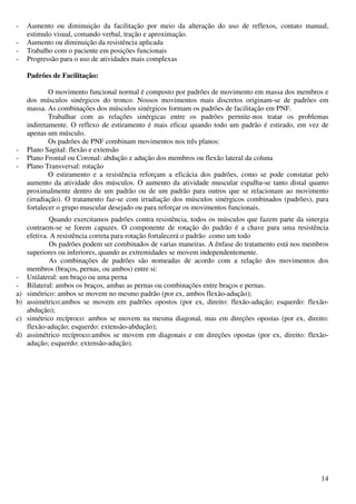 14
- Aumento ou diminuição da facilitação por meio da alteração do uso de reflexos, contato manual,
estimulo visual, comando verbal, tração e aproximação.
- Aumento ou diminuição da resistência aplicada
- Trabalho com o paciente em posições funcionais
- Progressão para o uso de atividades mais complexas
Padrões de Facilitação:
O movimento funcional normal é composto por padrões de movimento em massa dos membros e
dos músculos sinérgicos do tronco. Nossos movimentos mais discretos originam-se de padrões em
massa. As combinações dos músculos sinérgicos formam os padrões de facilitação em PNF.
Trabalhar com as relações sinérgicas entre os padrões permite-nos tratar os problemas
indiretamente. O reflexo de estiramento é mais eficaz quando todo um padrão é estirado, em vez de
apenas um músculo.
Os padrões de PNF combinam movimentos nos três planos:
- Plano Sagital: flexão e extensão
- Plano Frontal ou Coronal: abdução e adução dos membros ou flexão lateral da coluna
- Plano Transversal: rotação
O estiramento e a resistência reforçam a eficácia dos padrões, como se pode constatar pelo
aumento da atividade dos músculos. O aumento da atividade muscular espalha-se tanto distal quanto
proximalmente dentro de um padrão ou de um padrão para outros que se relacionam ao movimento
(irradiação). O tratamento faz-se com irradiação dos músculos sinérgicos combinados (padrões), para
fortalecer o grupo muscular desejado ou para reforçar os movimentos funcionais.
Quando exercitamos padrões contra resistência, todos os músculos que fazem parte da sinergia
contraem-se se forem capazes. O componente de rotação do padrão é a chave para uma resistência
efetiva. A resistência correta para rotação fortalecerá o padrão como um todo
Os padrões podem ser combinados de varias maneiras. A ênfase do tratamento está nos membros
superiores ou inferiores, quando as extremidades se movem independentemente.
As combinações de padrões são nomeadas de acordo com a relação dos movimentos dos
membros (braços, pernas, ou ambos) entre si:
- Unilateral: um braço ou uma perna
- Bilateral: ambos os braços, ambas as pernas ou combinações entre braços e pernas.
a) simétrico: ambos se movem no mesmo padrão (por ex, ambos flexão-adução);
b) assimétrico:ambos se movem em padrões opostos (por ex, direito: flexão-adução; esquerdo: flexão-
abdução);
c) simétrico recíproco: ambos se movem na mesma diagonal, mas em direções opostas (por ex, direito:
flexão-adução; esquerdo: extensão-abdução);
d) assimétrico recíproco:ambos se movem em diagonais e em direções opostas (por ex, direito: flexão-
adução; esquerdo: extensão-adução).
 
