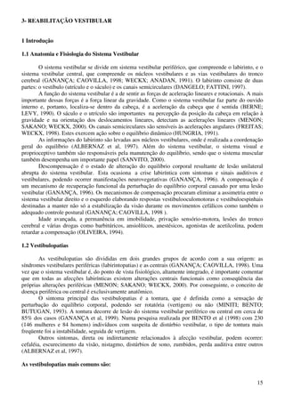 15
3- REABILITAÇÃO VESTIBULAR
1 Introdução
1.1 Anatomia e Fisiologia do Sistema Vestibular
O sistema vestibular se divide em sistema vestibular periférico, que compreende o labirinto, e o
sistema vestibular central, que compreende os núcleos vestibulares e as vias vestibulares do tronco
cerebral (GANANÇA; CAOVILLA, 1998; WECKX; ANADAN, 1991). O labirinto consiste de duas
partes: o vestíbulo (utrículo e o sáculo) e os canais semicirculares (DANGELO; FATTINI, 1997).
A função do sistema vestibular é a de sentir as forças de aceleração lineares e rotacionais. A mais
importante dessas forças é a força linear da gravidade. Como o sistema vestibular faz parte do ouvido
interno e, portanto, localiza-se dentro da cabeça, é a aceleração da cabeça que é sentida (BERNE;
LEVY, 1990). O sáculo e o utrículo são importantes na percepção da posição da cabeça em relação à
gravidade e na orientação dos deslocamentos lineares, detectam as acelerações lineares (MENON;
SAKANO; WECKX, 2000). Os canais semicirculares são sensíveis às acelerações angulares (FREITAS;
WECKX, 1998). Estes exercem ação sobre o equilíbrio dinâmico (HUNGRIA, 1991).
As informações do labirinto são levadas aos núcleos vestibulares, onde é realizada a coordenação
geral do equilíbrio (ALBERNAZ et al, 1997). Além do sistema vestibular, o sistema visual e
proprioceptivo também são responsáveis pela manutenção do equilíbrio, sendo que o sistema muscular
também desempenha um importante papel (SANVITO, 2000).
Descompensação é o estado de alteração do equilíbrio corporal resultante de lesão unilateral
abrupta do sistema vestibular. Esta ocasiona a crise labiríntica com sintomas e sinais auditivos e
vestibulares, podendo ocorrer manifestações neurovegetativas (GANANÇA, 1996). A compensação é
um mecanismo de recuperação funcional da perturbação do equilíbrio corporal causado por uma lesão
vestibular (GANANÇA, 1996). Os mecanismos de compensação procuram eliminar a assimetria entre o
sistema vestibular direito e o esquerdo elaborando respostas vestibulooculomotoras e vestibuloespinhais
destinadas a manter não só a estabilização da visão durante os movimentos cefálicos como também o
adequado controle postural (GANANÇA; CAOVILLA, 1998 ).
Idade avançada, a permanência em imobilidade, privação sensório-motora, lesões do tronco
cerebral e várias drogas como barbitúricos, ansiolíticos, anestésicos, agonistas de acetilcolina, podem
retardar a compensação (OLIVEIRA, 1994).
1.2 Vestibulopatias
As vestibulopatias são divididas em dois grandes grupos de acordo com a sua origem: as
síndromes vestibulares periféricas (labirintopatias) e as centrais (GANANÇA; CAOVILLA, 1998). Uma
vez que o sistema vestibular é, do ponto de vista fisiológico, altamente integrado, é importante comentar
que em todas as afecções labirínticas existem alterações centrais funcionais como conseqüência das
próprias alterações periféricas (MENON; SAKANO; WECKX, 2000). Por conseguinte, o conceito de
doença periférica ou central é exclusivamente anatômico.
O sintoma principal das vestibulopatias é a tontura, que é definida como a sensação de
perturbação do equilíbrio corporal, podendo ser rotatória (vertigem) ou não (MINITI; BENTO;
BUTUGAN, 1993). A tontura decorre de lesão do sistema vestibular periférico ou central em cerca de
85% dos casos (GANANÇA et al, 1999). Numa pesquisa realizada por BENTO et al (1998) com 230
(146 mulheres e 84 homens) indivíduos com suspeita de distúrbio vestibular, o tipo de tontura mais
freqüente foi a instabilidade, seguida de vertigem.
Outros sintomas, direta ou indiretamente relacionados à afecção vestibular, podem ocorrer:
cefaléia, escurecimento da visão, nistagmo, distúrbios de sono, zumbidos, perda auditiva entre outros
(ALBERNAZ et al, 1997).
As vestibulopatias mais comuns são:
 