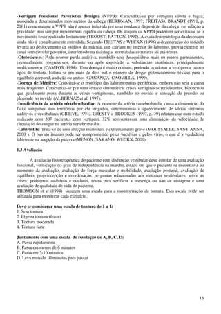 16
-Vertigem Posicional Paroxística Benigna (VPPB): Caracteriza-se por vertigem súbita e fugaz,
associada a determinados movimentos da cabeça (HERDMAN, 1997; FREITAS). BRANDT (1991, p.
2161) comenta que a VPPB não é apenas induzida por uma mudança da posição da cabeça em relação a
gravidade, mas sim por movimentos rápidos da cabeça. Os ataques da VPPB poderiam ser evitados se o
movimento fosse realizado lentamente (TROOST; PATTON, 1992). A exata fisiopatologia da desordem
ainda não é completamente entendida. Segundo FREITAS e WECKX (1998) a degeneração do utrículo
levaria ao deslocamento de otólitos da mácula, que caíriam no interior do labirinto, provavelmente no
canal semicircular posterior, interferindo na fisiologia normal das estruturas ali existentes.
-Ototoxicoses: Pode ocorrer perda auditiva, zumbido e/ou desequilíbrio mais ou menos permanentes,
eventualmente progressivos, durante ou após exposição a substâncias ototóxicas, principalmente
medicamentos (CAMPOS, 1998). Esta doença é muito comum, podendo ocasionar a vertigem e outros
tipos de tontura. Estima-se em mais de dois mil o número de drogas potencialmente tóxicas para o
equilíbrio corporal, audição ou ambos (GANANÇA; CAOVILLA, 1999).
-Doença de Ménière: Constitui-se o protótipo das labirintopatias periféricas, embora não seja a causa
mais freqüente. Caracteriza-se por uma tétrade sintomática: crises vertiginosas recidivantes, hipoacusia
que geralmente piora durante as crises vertiginosas, zumbido no ouvido e sensação de pressão ou
plenitude no ouvido (ALBERNAZ et al, 1997).
-Insuficiência da artéria vértebro-basilar: A estenose da artéria vertebrobasilar causa a diminuição do
fluxo sanguíneo nos territórios por ela irrigados, determinando o aparecimento de vários sintomas
auditivos e vestibulares (GRIEVE, 1994). GRESTY e BROOKES (1997, p. 39) relatam que num estudo
realizado com 507 pacientes com vertigem, 32% apresentavam uma diminuição da velocidade de
circulação do sangue na artéria vertebrobasilar.
-Labirintite: Trata-se de uma afecção muito rara e extremamente grave (MOUSSALLE; SANT’ANNA,
2000 ). O ouvido interno pode ser comprometido pelas bactérias e pelos vírus, o que é a verdadeira
labirintite na acepção da palavra (MENON; SAKANO; WECKX, 2000).
1.3 Avaliação
A avaliação fisioterapêutica do paciente com disfunção vestibular deve constar de uma avaliação
funcional, verificação do grau de independência na marcha, estado em que o paciente se encontrava no
momento da avaliação, avaliação de força muscular e mobilidade, avaliação postural, avaliação de
equilíbrio, propriocepção e coordenação, perguntas relacionadas aos sintomas vestibulares, sobre as
crises, problemas auditivos e oculares, testes para verificar a presença ou não de nistagmo e uma
avaliação de qualidade de vida do paciente.
THOMSON et al (1994) sugerem uma escala para a monitorização da tontura. Esta escala pode ser
utilizada para monitorar cada exercício.
Deve-se considerar uma escala de tontura de 1 a 4:
1. Sem tontura
2. Ligeira tontura (fraca)
3. Tontura moderada
4. Tontura forte
Juntamente com uma escala de resolução de A, B, C, D:
A. Passa rapidamente
B. Passa em menos de 6 minutos
C. Passa em 5-10 minutos
D. Leva mais de 10 minutos para passar
 