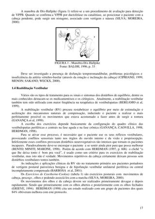 17
A manobra de Dix-Hallpike (figura 1) refere-se a um procedimento de avaliação para detecção
de VPPB. Quando se confirma a VPPB por ductolitíase ou canalitíase, ao posicionar o paciente com a
cabeça pendente, pode surgir um nistagmo, associado com vertigem e náusea (SILVA; MOREIRA,
2000):
FIGURA 1 - Manobra Dix-Hallpike
Fonte: BALOH, 1996, p. 33
Deve ser investigado a presença de disfunção temporomandibular, problemas psicológicos e
insuficiência da artéria vértebro-basilar (através da rotação e inclinação da cabeça) (CIPRIANO, 1999;
MENON; SAKANO; WECKX, 2000).
1.4 Reabilitação Vestibular
Vários são os tipos de tratamento para os sinais e sintomas dos distúrbios de equilíbrio, dentre os
mais conhecidos destacam-se os medicamentosos e os cirúrgicos. Atualmente, a reabilitação vestibular
também tem sido utilizada com maior freqüência na terapêutica de vestibulopatias (BERGAMO et al,
1999).
A reabilitação vestibular (RV) procura restabelecer o equilíbrio por meio de estimulação e
aceleração dos mecanismos naturais de compensação, induzindo o paciente a realizar o mais
perfeitamente possível os movimentos que estava acostumado a fazer antes de surgir a tontura
(GANANÇA et al, 1999).
A escolha dos exercícios depende basicamente da configuração do quadro clínico das
vestibulopatias periféricas e centrais na fase aguda e na fase crônica (GANANÇA; CAOVILLA, 1998;
HERDMAN, 1998).
Para se ativar esse processo, é necessário que o paciente use os seus reflexos vestibulares,
provocando conflitos sensoriais tanto nos órgãos do ouvido interno e da visão e propriocepção.
Infelizmente esses conflitos provocam distúrbios neurovegetativos tão intensos que tornam os pacientes
incapazes. Paradoxalmente deve-se encorajar o paciente a se sentir ainda pior para que possa melhorar
(BENTO; MINITI; MARONE, 1998). Porém de acordo com HERDMAN (1997, p. 606) o clichê “o
que lhe deixa tonto é bom pra você”, é usado como um critério para os exercícios de reabilitação
vestibular, mas isto não é verdade. Movimentos repetitivos da cabeça certamente deixam pessoas sem
distúrbios vestibulares tontos também.
As indicações e aplicações clínicas da RV são no tratamento primário aos pacientes portadores
de vertigem postural paroxística benigna e de hipofunção vestibular unilateral periférica ou central
incompletamente compensada (BARBOSA et al, 2001).
Os Exercícios de Cawthorne-Cooksey (tabela 1) são exercícios posturais com movimentos de
cabeça, pescoço , olhos e podendo associá-los com a marcha (SILVA; MOREIRA, 2000).
Os movimentos dos olhos e da cabeça devem ser realizados primeiramente devagar e depois
rapidamente. Sendo que primeiramente com os olhos abertos e posteriormente com os olhos fechados
(GRIEVE, 1994). HERDMAN (1998) cita um estudo realizado com um grupo de pacientes dos quais
84% obtiveram melhora com este protocolo.
 