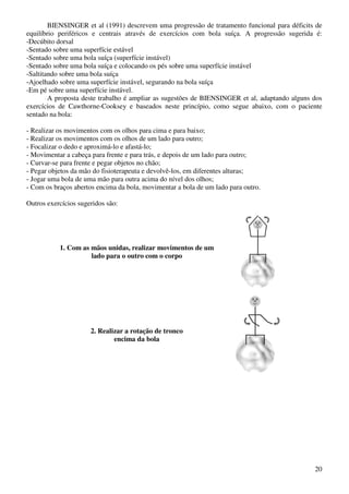 20
BIENSINGER et al (1991) descrevem uma progressão de tratamento funcional para déficits de
equilíbrio periféricos e centrais através de exercícios com bola suíça. A progressão sugerida é:
-Decúbito dorsal
-Sentado sobre uma superfície estável
-Sentado sobre uma bola suíça (superfície instável)
-Sentado sobre uma bola suíça e colocando os pés sobre uma superfície instável
-Saltitando sobre uma bola suíça
-Ajoelhado sobre uma superfície instável, segurando na bola suíça
-Em pé sobre uma superfície instável.
A proposta deste trabalho é ampliar as sugestões de BIENSINGER et al, adaptando alguns dos
exercícios de Cawthorne-Cooksey e baseados neste princípio, como segue abaixo, com o paciente
sentado na bola:
- Realizar os movimentos com os olhos para cima e para baixo;
- Realizar os movimentos com os olhos de um lado para outro;
- Focalizar o dedo e aproximá-lo e afastá-lo;
- Movimentar a cabeça para frente e para trás, e depois de um lado para outro;
- Curvar-se para frente e pegar objetos no chão;
- Pegar objetos da mão do fisioterapeuta e devolvê-los, em diferentes alturas;
- Jogar uma bola de uma mão para outra acima do nível dos olhos;
- Com os braços abertos encima da bola, movimentar a bola de um lado para outro.
Outros exercícios sugeridos são:
1. Com as mãos unidas, realizar movimentos de um
lado para o outro com o corpo
2. Realizar a rotação de tronco
encima da bola
 
