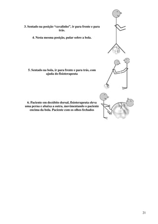 21
3. Sentado na posição “cavalinho”, ir para frente e para
trás.
4. Nesta mesma posição, pular sobre a bola.
5. Sentado na bola, ir para frente e para trás, com
ajuda do fisioterapeuta
6. Paciente em decúbito dorsal, fisioterapeuta eleva
uma perna e abaixa a outra, movimentando o paciente
encima da bola. Paciente com os olhos fechados
 