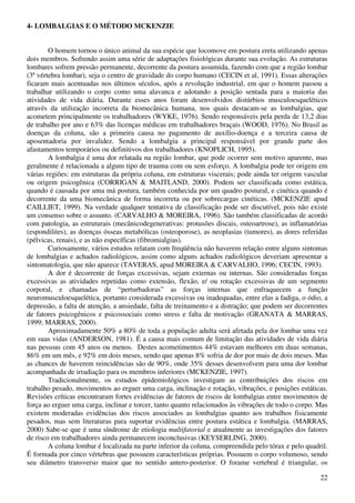 22
4- LOMBALGIAS E O MÉTODO MCKENZIE
O homem tornou o único animal da sua espécie que locomove em postura ereta utilizando apenas
dois membros. Sofrendo assim uma série de adaptações fisiológicas durante sua evolução. As estruturas
lombares sofrem pressão permanente, decorrente da postura assumida, fazendo com que a região lombar
(3ª vértebra lombar), seja o centro de gravidade do corpo humano (CECIN et al, 1991). Essas alterações
ficaram mais acentuadas nos últimos séculos, após a revolução industrial, em que o homem passou a
trabalhar utilizando o corpo como uma alavanca e adotando a posição sentada para a maioria das
atividades de vida diária. Durante esses anos foram desenvolvidos distúrbios musculoesqueléticos
através da utilização incorreta da biomecânica humana, nos quais destacam-se as lombalgias, que
acometem principalmente os trabalhadores (WYKE, 1976). Sendo responsáveis pela perda de 13,2 dias
de trabalho por ano e 63% das licenças médicas em trabalhadores braçais (WOOD, 1976). No Brasil as
doenças da coluna, são a primeira causa no pagamento de auxílio-doença e a terceira causa de
aposentadoria por invalidez. Sendo a lombalgia a principal responsável por grande parte dos
afastamentos temporários ou definitivos dos trabalhadores (KNOPLICH, 1995).
A lombalgia é uma dor relatada na região lombar, que pode ocorrer sem motivo aparente, mas
geralmente é relacionada a algum tipo de trauma com ou sem esforço. A lombalgia pode ter origem em
várias regiões: em estruturas da própria coluna, em estruturas viscerais; pode ainda ter origem vascular
ou origem psicogênica (CORRIGAN & MAITLAND, 2000). Podem ser classificada como estática,
quando é causada por uma má postura, também conhecida por um quadro postural, e cinética quando é
decorrente da uma biomecânica de forma incorreta ou por sobrecargas cinéticas. (MCKENZIE apud
CAILLIET, 1999). Na verdade qualquer tentativa de classificação pode ser discutível, pois não existe
um consenso sobre o assunto. (CARVALHO & MOREIRA, 1996). São também classificadas de acordo
com patologia, as estruturais (mecânicodegenerativas: protusões discais, osteoartrose), as inflamatórias
(espondilites), as doenças ósseas metabólicas (osteoporose), as neoplasias (tumores), as dores referidas
(pélvicas, renais), e as não específicas (fibromialgias).
Curiosamente, vários estudos relatam com freqüência não haverem relação entre alguns sintomas
de lombalgias e achados radiológicos, assim como alguns achados radiológicos deveriam apresentar a
sintomatologia, que não aparece (TAVERAS, apud MOREIRA & CARVALHO, 1996; CECIN, 1993).
A dor é decorrente de forças excessivas, sejam externas ou internas. São consideradas forças
excessivas as atividades repetidas como extensão, flexão, e/ ou rotação excessivas de um segmento
corporal, e chamadas de “perturbadoras” as forças internas que enfraquecem a função
neuromusculoesquelética, portanto considerada excessivas ou inadequadas, entre elas a fadiga, o ódio, a
depressão, a falta de atenção, a ansiedade, falta de treinamento e a distração; que podem ser decorrentes
de fatores psicogênicos e psicossociais como stress e falta de motivação (GRANATA & MARRAS,
1999; MARRAS, 2000).
Aproximadamente 50% a 80% de toda a população adulta será afetada pela dor lombar uma vez
em suas vidas (ANDERSON, 1981). É a causa mais comum de limitação das atividades de vida diária
nas pessoas com 45 anos ou menos. Destes acometimentos 44% estavam melhores em duas semanas,
86% em um mês, e 92% em dois meses, sendo que apenas 8% sofria de dor por mais de dois meses. Mas
as chances de haverem reincidências são de 90%, onde 35% desses desenvolvem para uma dor lombar
acompanhada de irradiação para os membros inferiores (MCKENZIE, 1997).
Tradicionalmente, os estudos epidemiológicos investigam as contribuições dos riscos em
trabalho pesado, movimentos ao erguer uma carga, inclinação e rotação, vibrações, e posições estáticas.
Revisões críticas encontraram fortes evidências de fatores de riscos de lombalgias entre movimentos de
força ao erguer uma carga, inclinar e torcer, tanto quanto relacionados às vibrações de todo o corpo. Mas
existem moderadas evidências dos riscos associados as lombalgias quanto aos trabalhos fisicamente
pesados, mas sem literaturas para suportar evidências entre postura estática e lombalgia. (MARRAS,
2000) Sabe-se que é uma síndrome de etiologia multifatorial e atualmente as investigações dos fatores
de risco em trabalhadores ainda permanecem inconclusivas (KEYSERLING, 2000).
A coluna lombar é localizada na parte inferior da coluna, compreendida pelo tórax e pelo quadril.
É formada por cinco vértebras que possuem características próprias. Possuem o corpo volumoso, sendo
seu diâmetro transverso maior que no sentido antero-posterior. O forame vertebral é triangular, os
 