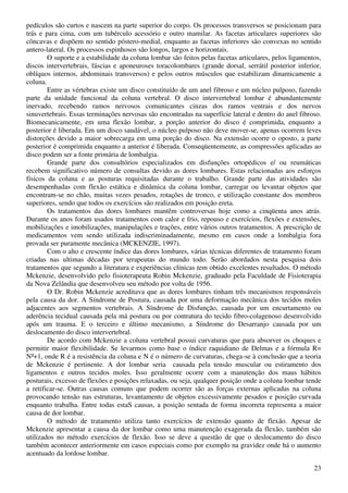 23
pedículos são curtos e nascem na parte superior do corpo. Os processos transversos se posicionam para
trás e para cima, com um tubérculo acessório e outro mamilar. As facetas articulares superiores são
côncavas e dispõem no sentido póstero-medial, enquanto as facetas inferiores são convexas no sentido
antero-lateral. Os processos espinhosos são longos, largos e horizontais.
O suporte e a estabilidade da coluna lombar são feitos pelas facetas articulares, pelos ligamentos,
discos intervertebrais, fáscias e aponeuroses toracolombares (grande dorsal, serrátil posterior inferior,
oblíquos internos, abdominais transversos) e pelos outros músculos que estabilizam dinamicamente a
coluna.
Entre as vértebras existe um disco constituído de um anel fibroso e um núcleo pulposo, fazendo
parte da unidade funcional da coluna vertebral. O disco intervertebral lombar é abundantemente
inervado, recebendo ramos nervosos comunicantes cinzas dos ramos ventrais e dos nervos
sinuvertebrais. Essas terminações nervosas são encontradas na superfície lateral e dentro do anel fibroso.
Biomecanicamente, em uma flexão lombar, a porção anterior do disco é comprimida, enquanto a
posterior é liberada. Em um disco saudável, o núcleo pulposo não deve mover-se, apenas ocorrem leves
distorções devido a maior sobrecarga em uma porção do disco. Na extensão ocorre o oposto, a parte
posterior é comprimida enquanto a anterior é liberada. Conseqüentemente, as compressões aplicadas ao
disco podem ser a fonte primária de lombalgia.
Grande parte dos consultórios especializados em disfunções ortopédicos e/ ou reumáticas
recebem significativo número de consultas devido as dores lombares. Estas relacionadas aos esforços
físicos da coluna e as posturas requisitadas durante o trabalho. Grande parte das atividades são
desempenhadas com flexão estática e dinâmica da coluna lombar, carregar ou levantar objetos que
encontram-se no chão, muitas vezes pesados, rotações de tronco, e utilização constante dos membros
superiores, sendo que todos os exercícios são realizados em posição ereta.
Os tratamentos das dores lombares mantêm controversas hoje como a cinqüenta anos atrás.
Durante os anos foram usados tratamentos com calor e frio, repouso e exercícios, flexões e extensões,
mobilizações e imobilizações, manipulações e trações, entre vários outros tratamentos. A prescrição de
medicamentos vem sendo utilizada indiscriminadamente, mesmo em casos onde a lombalgia fora
provada ser puramente mecânica (MCKENZIE, 1997).
Com o alto e crescente índice das dores lombares, várias técnicas diferentes de tratamento foram
criadas nas ultimas décadas por terapeutas do mundo todo. Serão abordados nesta pesquisa dois
tratamentos que segundo a literatura e experiências clínicas tem obtido excelentes resultados. O método
Mckenzie, desenvolvido pelo fisioterapeuta Robin Mckenzie, graduado pela Faculdade de Fisioterapia
da Nova Zelândia que desenvolveu seu método por volta de 1956.
O Dr. Robin Mckenzie acreditava que as dores lombares tinham três mecanismos responsáveis
pela causa da dor. A Síndrome de Postura, causada por uma deformação mecânica dos tecidos moles
adjacentes aos segmentos vertebrais. A Síndrome de Disfunção, causada por um encurtamento ou
aderência tecidual causada pela má postura ou por contratura do tecido fibro-colagenoso desenvolvido
após um trauma. E o terceiro e último mecanismo, a Síndrome do Desarranjo causada por um
deslocamento do disco intervertebral.
De acordo com Mckenzie a coluna vertebral possui curvaturas que para absorver os choques e
permitir maior flexibilidade. Se levarmos como base o índice raquidiano de Delmas e a fórmula R=
N²+1, onde R é a resistência da coluna e N é o número de curvaturas, chega-se à conclusão que a teoria
de Mckenzie é pertinente. A dor lombar seria causada pela tensão muscular ou estiramento dos
ligamentos e outros tecidos moles. Isso geralmente ocorre com a manutenção dos maus hábitos
posturais, excesso de flexões e posições relaxadas, ou seja, qualquer posição onde a coluna lombar tende
a retificar-se. Outras causas comuns que podem ocorrer são as forças externas aplicadas na coluna
provocando tensão nas estruturas, levantamento de objetos excessivamente pesados e posição curvada
enquanto trabalha. Entre todas estaS causas, a posição sentada de forma incorreta representa a maior
causa de dor lombar.
O método de tratamento utiliza tanto exercícios de extensão quanto de flexão. Apesar de
Mckenzie apresentar a causa da dor lombar como uma manutenção exagerada da flexão, também são
utilizados no método exercícios de flexão. Isso se deve a questão de que o deslocamento do disco
também acontecer anteriormente em casos especiais como por exemplo na gravidez onde há o aumento
acentuado da lordose lombar.
 