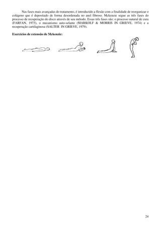 24
Nas fases mais avançadas do tratamento, é introduzido a flexão com a finalidade de reorganizar o
colágeno que é depositado de forma desordenada no anel fibroso. Mckenzie segue as três fases do
processo de recuperação do disco através de seu método. Essas três fases são: o processo natural de cura
(FARFAN, 1973), o mecanismo auto-selante (MARKOLF & MORRIS IN GRIEVE, 1974) e a
recuperação cartilaginosa (SALTER IN GRIEVE, 1979).
Exercícios de extensão de Mckenzie:
 