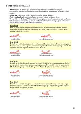 25
5- EXERCÍCIOS DE WILLIAMS
Definição: São exercícios que buscam o alongamento e a estabilização da região
toracolombar, através de movimentos voluntários de flexão dos membros inferiores sobre o
abdome.
Indicações: Lombalgia, lombocialtagia, cialtagia, artrose, hérnias...
Contra-indicações: Osteoporose, fraturas recentes, placas, parafusos, fios...
Os exercícios de flexão de William são indicados para dor na coluna, uma vez que ajudam no
fortalecimento dos músculos que fazem sua flexão. Deve-se salientar que, para surtir efeito,
estes exercícios devem ser realizados diariamente.
Exercício 1
Com as costas apoiadas sobre uma superfície dura, e com os joelhos dobrados, encolha a
barriga e contraia os músculos das nádegas. Permaneça por 20 segundos e relaxe. Repita
esse exercícios até 10 vezes.
posição inicial posição do exercício
Exercício 2
Deitado na posição inicial, contraia os músculos abdominais, cruze os braços sobre o peito,
levante a cabeça e leve o queixo em direção ao peito. Mantenha-se nessa posição durante 20
segundos. Relaxe. Repita esse exercícios até 10 vezes.
posição inicial posição do exercício
Exercício 3
Deitado na posição inicial, levante um joelho em direção ao tórax, alternadamente (direito e
esquerdo). Ao mesmo tempo, levante a cabeça e os ombros do chão como no exercício 2.
Mantenha esta posição durante 20 segundos. Relaxe. Repita esse exercícios até 10 vezes.
posição inicial posição do exercício
Exercício 4
Deitado na posição inicial, puxe os dois joelhos em direção ao tórax e, ao mesmo tempo,
levante a cabeça e o ombro do chão. Mantenha esta posição durante 20 segundos. Relaxe.
Repita esse exercícios até 10 vezes.
posição inicial posição do exercício
 