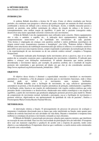 27
6- MÉTODO BOBATH
Berta Bobath (1907-1991)
INTRODUÇÃO
A senhora Bobath descobriu a técnica há 30 anos. Como só obteve resultados por breves
períodos, ela continuou suas pesquisas e observou que podia conseguir um aumento do tônus muscular
combinando a técnica de inibição com a técnica de facilitação. Assim, o trabalho muscular passou a
permitir ao paciente, uma melhor sustentação da cabeça, da rotação da cabeça e do tronco e
conseqüentemente, uma melhor reação de equilíbrio. A partir daí, o paciente conseguiria então,
desenvolver uma maior capacidade sensorial e motora dos seus movimentos.
A Bola de Bobath é um dos equipamentos mais utilizados neste conceito. Outros equipamentos
são: o rolo, o andador, o espelho, etc... A indicação do(s) equipamento(s) depende(m) do
comprometimento neuro-motor e da inabilidade dos movimentos de cada paciente.
"Esta técnica é empregada em crianças com paralisia cerebral e outros problemas neurológicos de
origem central como: traumatismos cranianos e hemiplegia", cita Lélia. "Podemos definir o Método
Bobath como uma técnica de reabilitação neuromuscular que utiliza os reflexos e os estímulos sensitivos
para inibir ou provocar uma resposta motora, sempre respeitando os princípios da normalização do tônus
e da experimentação de um movimento ou de um controle estático normal", completa a Terapeuta
Ocupacional.
O tratamento realizado pela fisioterapia inclui movimentos ativos e passivos, mas só os ativos
podem dar as sensações essenciais para a aprendizagem dos movimentos voluntários. É indicado para
adultos e crianças com disfunções neuromotoras. O método demonstra que muitas posturas
desordenadas e movimentos típicos, por exemplo, da paralisia cerebral, são o resultado de reações
posturais não controladas e que persistem até idades em que elas já são consideradas anormais.
(http://www.mpsbrasil.org.br/textos/metodo_bobath.htm - 2003)
OBJETIVO
O objetivo dessa técnica é diminuir a espasticidade muscular e introduzir os movimentos
automáticos e voluntários, a fim de preparar o paciente para os movimentos funcionais, onde o tônus
anormal pode ser inibido e os movimentos mais normais, facilitados.
"O Bobath trabalha com a facilitação do movimento, ou seja, solicita-se ajustamentos
automáticos na postura, a fim de produzir reações automáticas de proteção, endireitamento e equilíbrio.
A facilitação, então, baseia-se nas reações de endireitamento (são reações estático-cinéticas que estão
presentes desde o nascimento e se desenvolvem, obedecendo uma ordem cronológica) e nas reações de
equilíbrio, a partir dos movimentos que produzem adaptações posturais possíveis para mantê-lo. Dentro
da compreensão do movimento normal, incluindo a percepção, usa-se a facilitação de movimentos e
posturas seletivas, objetivando-se um aprimoramento da qualidade de vida do paciente", finaliza a
Fisioterapeuta Maria Cristina Ricetto Funchal Oliveira.
METODOLOGIA
A intervenção otimiza a função. O prosseguimento do processo do processo de avaliação e
tratamento é totalmente direcionado para os danos que estão interferindo na função, tanto quanto para
melhora do controle funcional em suas atividades da vida diária. Durante o tratamento o terapeuta tenta
melhorar as estratégias de postura e movimento, tornando-as mais eficientes.
O Método de Bobath é caracterizado por procurar soluções para aspectos motores, que interferem
na execução de uma atividade. Para isso há a necessidade da participação ativa do indivíduo. O terapeuta
deve usar um manuseio específico e gradua-lo de acordo com a resposta do paciente, tendo como
objetivo a sua independência. É importante observar que o ambiente e a tarefa motora serão estruturados
de acordo com a necessidade.
 