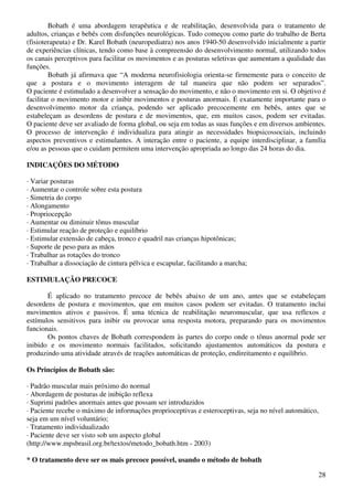 28
Bobath é uma abordagem terapêutica e de reabilitação, desenvolvida para o tratamento de
adultos, crianças e bebês com disfunções neurológicas. Tudo começou como parte do trabalho de Berta
(fisioterapeuta) e Dr. Karel Bobath (neuropediatra) nos anos 1940-50 desenvolvido inicialmente a partir
de experiências clínicas, tendo como base à compreensão do desenvolvimento normal, utilizando todos
os canais perceptivos para facilitar os movimentos e as posturas seletivas que aumentam a qualidade das
funções.
Bobath já afirmava que “A moderna neurofisiologia orienta-se firmemente para o conceito de
que a postura e o movimento interagem de tal maneira que não podem ser separados”.
O paciente é estimulado a desenvolver a sensação do movimento, e não o movimento em si. O objetivo é
facilitar o movimento motor e inibir movimentos e posturas anormais. É exatamente importante para o
desenvolvimento motor da criança, podendo ser aplicado precocemente em bebês, antes que se
estabeleçam as desordens de postura e de movimentos, que, em muitos casos, podem ser evitadas.
O paciente deve ser avaliado de forma global, ou seja em todas as suas funções e em diversos ambientes.
O processo de intervenção é individualiza para atingir as necessidades biopsicossociais, incluindo
aspectos preventivos e estimulantes. A interação entre o paciente, a equipe interdisciplinar, a família
e/ou as pessoas que o cuidam permitem uma intervenção apropriada ao longo das 24 horas do dia.
INDICAÇÕES DO MÉTODO
· Variar posturas
· Aumentar o controle sobre esta postura
· Simetria do corpo
· Alongamento
· Propriocepção
· Aumentar ou diminuir tônus muscular
· Estimular reação de proteção e equilíbrio
· Estimular extensão de cabeça, tronco e quadril nas crianças hipotônicas;
· Suporte de peso para as mãos
· Trabalhar as rotações do tronco
· Trabalhar a dissociação de cintura pélvica e escapular, facilitando a marcha;
ESTIMULAÇÃO PRECOCE
É aplicado no tratamento precoce de bebês abaixo de um ano, antes que se estabeleçam
desordens de postura e movimentos, que em muitos casos podem ser evitadas. O tratamento inclui
movimentos ativos e passivos. É uma técnica de reabilitação neuromuscular, que usa reflexos e
estímulos sensitivos para inibir ou provocar uma resposta motora, preparando para os movimentos
funcionais.
Os pontos chaves de Bobath correspondem às partes do corpo onde o tônus anormal pode ser
inibido e os movimento normais facilitados, solicitando ajustamentos automáticos da postura e
produzindo uma atividade através de reações automáticas de proteção, endireitamento e equilíbrio.
Os Princípios de Bobath são:
· Padrão muscular mais próximo do normal
· Abordagem de posturas de inibição reflexa
· Suprimi padrões anormais antes que possam ser introduzidos
· Paciente recebe o máximo de informações proprioceptivas e esteroceptivas, seja no nível automático,
seja em um nível voluntário;
· Tratamento individualizado
· Paciente deve ser visto sob um aspecto global
(http://www.mpsbrasil.org.br/textos/metodo_bobath.htm - 2003)
* O tratamento deve ser os mais precoce possível, usando o método de bobath
 