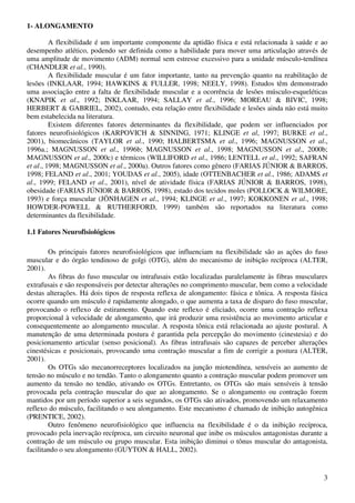 3
1- ALONGAMENTO
A flexibilidade é um importante componente da aptidão física e está relacionada à saúde e ao
desempenho atlético, podendo ser definida como a habilidade para mover uma articulação através de
uma amplitude de movimento (ADM) normal sem estresse excessivo para a unidade músculo-tendínea
(CHANDLER et al., 1990).
A flexibilidade muscular é um fator importante, tanto na prevenção quanto na reabilitação de
lesões (INKLAAR, 1994; HAWKINS & FULLER, 1998; NEELY, 1998). Estudos têm demonstrado
uma associação entre a falta de flexibilidade muscular e a ocorrência de lesões músculo-esqueléticas
(KNAPIK et al., 1992; INKLAAR, 1994; SALLAY et al., 1996; MOREAU & BIVIC, 1998;
HERBERT & GABRIEL, 2002), contudo, esta relação entre flexibilidade e lesões ainda não está muito
bem estabelecida na literatura.
Existem diferentes fatores determinantes da flexibilidade, que podem ser influenciados por
fatores neurofisiológicos (KARPOVICH & SINNING, 1971; KLINGE et al, 1997; BURKE et al.,
2001), biomecânicos (TAYLOR et al., 1990; HALBERTSMA et al., 1996; MAGNUSSON et al.,
1996a.; MAGNUSSON et al., 1996b; MAGNUSSON et al., 1998; MAGNUSSON et al., 2000b;
MAGNUSSON et al., 2000c) e térmicos (WILLIFORD et al., 1986; LENTELL et al., 1992; SAFRAN
et al., 1998; MAGNUSSON et al., 2000a). Outros fatores como gênero (FARIAS JÚNIOR & BARROS,
1998; FELAND et al., 2001; YOUDAS et al., 2005), idade (OTTENBACHER et al., 1986; ADAMS et
al., 1999; FELAND et al., 2001), nível de atividade física (FARIAS JÚNIOR & BARROS, 1998),
obesidade (FARIAS JÚNIOR & BARROS, 1998), estado dos tecidos moles (POLLOCK & WILMORE,
1993) e força muscular (JÖNHAGEN et al., 1994; KLINGE et al., 1997; KOKKONEN et al., 1998;
HOWDER-POWELL & RUTHERFORD, 1999) também são reportados na literatura como
determinantes da flexibilidade.
1.1 Fatores Neurofisiológicos
Os principais fatores neurofisiológicos que influenciam na flexibilidade são as ações do fuso
muscular e do órgão tendinoso de golgi (OTG), além do mecanismo de inibição recíproca (ALTER,
2001).
As fibras do fuso muscular ou intrafusais estão localizadas paralelamente às fibras musculares
extrafusais e são responsáveis por detectar alterações no comprimento muscular, bem como a velocidade
destas alterações. Há dois tipos de resposta reflexa de alongamento: fásica e tônica. A resposta fásica
ocorre quando um músculo é rapidamente alongado, o que aumenta a taxa de disparo do fuso muscular,
provocando o reflexo de estiramento. Quando este reflexo é eliciado, ocorre uma contração reflexa
proporcional à velocidade de alongamento, que irá produzir uma resistência ao movimento articular e
consequentemente ao alongamento muscular. A resposta tônica está relacionada ao ajuste postural. A
manutenção de uma determinada postura é garantida pela percepção do movimento (cinestesia) e do
posicionamento articular (senso posicional). As fibras intrafusais são capazes de perceber alterações
cinestésicas e posicionais, provocando uma contração muscular a fim de corrigir a postura (ALTER,
2001).
Os OTGs são mecanorreceptores localizados na junção miotendínea, sensíveis ao aumento de
tensão no músculo e no tendão. Tanto o alongamento quanto a contração muscular podem promover um
aumento da tensão no tendão, ativando os OTGs. Entretanto, os OTGs são mais sensíveis à tensão
provocada pela contração muscular do que ao alongamento. Se o alongamento ou contração forem
mantidos por um período superior a seis segundos, os OTGs são ativados, promovendo um relaxamento
reflexo do músculo, facilitando o seu alongamento. Este mecanismo é chamado de inibição autogênica
(PRENTICE, 2002).
Outro fenômeno neurofisiológico que influencia na flexibilidade é o da inibição recíproca,
provocado pela inervação recíproca, um circuito neuronal que inibe os músculos antagonistas durante a
contração de um músculo ou grupo muscular. Esta inibição diminui o tônus muscular do antagonista,
facilitando o seu alongamento (GUYTON & HALL, 2002).
 