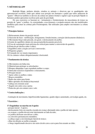 30
7- MÉTODO KLAPP
Rudolph Klapp, pediatra alemão, estudou os animais e observou que os quadrúpedes não
apresentavam escoliose, então quis adotar essa posição nos humanos e pediu que todos andassem de
"quatro". Observou também os desvios da coluna nos planos frontal e sagital e que na posição bípede os
humanos podem apresentar escoliose pela ação da gravidade.
Os seus exercícios se baseiam no : treinamento e fortalecimento da musculatura do tronco na
posição de "gatas" e joelhos. As extremidades, coxo-femurais e escápulo-umerais não são imobilizados
(mobiliza para atuar na coluna) pelo Fisioterapeuta. São utilizados para amplos movimentos (a coluna
fica fixa).
* Princípios básicos:
1) Relaxamento dentro da posição inicial;
2) Sucessão de fases : mobilização, alongamento, fortalecimento, correção (deslocamento dinâmico);
3) Movimento braço-mão precede, em geral, o deslocamento do joelho;
4) Limite do equilíbrio (dentro de uma posição/deslocamento possível);
5) Coxa de sustentação (mais próxima da vertical para manter a retroversão do quadril);
6) Ponta do pé (desliza sobre o chão);
7) Equilíbrio entre a tração cervical e retroversão;
8) Pequenos grupos;
9) Comando de voz (muito importante);
10) As cinturas voltam obrigatoriamente à horizontal.
* Fundamentos da técnica:
1) Movimentos em linha reta;
2) Material para proteger as articulações;
3) Roupas adequadas e que exponham melhor o corpo;
4) Intercalar exercício respiratório e relaxamento;
5) Posição inicial :
* Apoio sobre os joelhos e mãos
* Braços estendidos
* Dedos das mãos para frente
* Mãos apoiadas em distância biacromial
* Cabeça em extensão axial
* Ângulo reto entre coxa e perna
* Ponta dos pés em contato com o solo
* Contra-indicações :
- Limitação de movimento, hiperfrouxidão ligamentar, quadro álgico aumentado, cervicalgia aguda, etc.
* Exercícios :
1º) Engatinhar ou marcha em 4 apoios
- posição inicial : 4 apoios;
- deslocamento feito em marcha cruzada em avanço alternando mão e joelho do lado oposto;
- ao avançar, o joelho deverá estar inteiramente ao lado da mão;
- os joelhos deslizam sem deixar o chão;
- os cotovelos permanecem estendidos;
- a cabeça segue a movimentação lateral do tronco;
- olhar em direção ao joelho avançado;
- o braço impulsionado descreve um semi-círculo com a curva para fora razante ao chão;
 