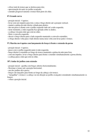 32
- cifose total do tronco que se desloca para trás;
- aproximação do nariz ao joelho avançado;
- estender progressivamente o tronco bem perto do chão.
8º) Grande curva
- posição inicial : 4 apoios;
- levar com um impulso para trás e cima o braço direito até a posição vertical;
- manter a palma da mão direita voltada para dentro;
- dar um passo à diante com o joelho esquerdo indo até a mão esquerda;
- neste momento, a mão esquerda fica apoiada sobre os dedos;
- a cabeça vira para mão que está no chão;
- fletir o cotovelo esquerdo;
- descer o braço direito para o lado esquerdo mantendo o cotovelo estendido;
- o braço direito volta para o lado direito numa meia volta sem levar junto o tronco.
9º) Marcha em 4 apoios com lançamento do braço à frente e extensão da perna
- posição inicial : 4 apoios;
- passo com o joelho esquerdo junto à mão esquerda;
- braço direito é estendido ao longo do tronco mantendo a palma da mão para fora;
- com um impulso, levar o braço direito para frente e estender simultaneamente a perna direita;
- a cabeça para a mão que está no chão.
10º) Andar de joelhos com extensão
- posição inicial : ajoelha com braços abertos horizontalmente;
- flexionar o tronco até a posição horizontal;
- um dos joelhos dá o passo;
- braços são lançados para frente ao longo da cabeça e do tronco;
- "mergulhar" o tronco ( a cabeça vai em direção ao joelho avançado) estendendo simultaneamente os
braços;
- voltar a posição inicial.
 