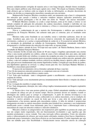 34
posturas cuidadosamente corrigidas de maneira ativa e com longa duração, obtendo ótimos resultados.
Dois anos depois publicou uma observação capital com o título “Revolução na Ginástica Ortopédica”,
onde afirmava que as lordoses estão na origem de todas as deformações, as afecções decorrentes da
lordose são devidas as compensações musculares causadas por esta curvatura.
Mademoiselle Françoise Mézières considerou então, um tratamento cuja a base é o alongamento
dos músculos que causam a lordose e músculos rotadores internos (músculos posteriores), por
manutenção postural prolongada a fim de obter um efeito de “fluidez” das massas musculares.
O Método Mézières estendeu- se a todo o corpo humano, como já foi citado, e tornou- se um
método completo de aplicação dos princípios das cadeias musculares, tratando o indivíduo em sua
totalidade, buscando tratar as causas e não os sintomas e, o físico e o emocional, proporcionando o bem
estar dos pacientes.
Tem-se o conhecimento de que a maioria dos fisioterapeutas e médicos que assistiram às
conferências de Françoise Mézières, não acharam nada para se contestar, pois os resultados eram
notáveis.
Mézières tinha como finalidade no seu trabalho, tornar o indivíduo autônomo, dono de seu
corpo. Acreditava que, para isso, ele precisava tornar-se consciente da organização dos próprios
movimentos, conhecer-se e aceitar a responsabilidade de cuidar de si. O essencial do método Mézières
é a introdução da globalidade no trabalho do fisioterapeuta. Globalidade entendendo trabalhar o
alongamento e o fortalecimento dos músculos do corpo todo, ao mesmo tempo.
O texto abaixo, retirado do livro “O Corpo tem suas razões”, de Thérese Bertherat, ilustra o início
do trabalho de Madame Françoise Mézières:
“Nesse momento foi-lhe enviada uma doente de 40 anos magra e longilínea apresentando uma enorme
cifose e uma recente periartrite nos ombros, colete de couro e ferro ordenado dois anos antes, não tendo
corrigido, mas tendo ferido sete vértebras e os pontos das escápulas em carne viva, equimoses nos ombros e
nas ancas. Desde que tentou classicamente puxar em posição sentada seus ombros para trás, apoiando sobre
a cifose, e não teve nenhum resultado, resolveu colocá-la em decúbito dorsal e apoiá-la sobre os ombros.
Esta ação provocou imediatamente uma enorme hiperlordose lombar. Corrigida por uma flexão de joelhos,
esta hiperlordose apareceu na cervical e a cabeça recuou para trás. Isso encorajou Madame Mézières a
flexibilizar a musculatura paravertebral”.
O sucesso de seu tratamento a leva a formular o princípio de base e suas leis:
1ª Lei: Os tão numerosos músculos posteriores se comportam como um só músculo.
2ª Lei: Estes músculos são muito tônicos e muitos curtos.
3ª Lei: Toda ação localizada - tanto o alongamento quanto o encolhimento - causa o encurtamento do
conjunto do sistema.
4ª Lei: Toda oposição a esse encurtamento provoca instantaneamente látero-flexões e rotações da coluna e
dos membros.
5ª Lei: A rotação dos membros é sempre interna.
6ª Lei: Todo alongamento, distorção, dor, todo esforço implica instantaneamente um bloqueio respiratório
em inspiração.
A Técnica deve visar uma postura global do corpo. Global entendendo trabalhar os músculos
em conjunto da cabeça aos pés ao mesmo tempo. Desvios posturais devem ser tratados visando as
abordagens das cadeias para se corrigir as compensações. A partir do sintoma investíga-se a sua
origem. Do ponto de vista global do corpo, conhecendo-se as cadeias musculares, cria-se condições de
encontrar o motivo primário ou causal da lesão que levou a uma série de compensações que
comprometem a boa postura aparada pela musculatura estática. A idéia do método é proporcionar
alongamento em todas as cadeias musculares retraídas para fortalecê-las e aumentar o seu comprimento
modificando assim a atitude óssea deformada, para isso é importante fazer a diferenciação entre a
musculatura do corpo em músculos estáticos e músculos dinâmicos.
Músculos estáticos ou antigravitários são responsáveis pelo equilíbrio ou postura do corpo, por
isso são sempre muito requisitados, têm um funcionamento involuntário o que significa que não
atendem prontamente a nossa vontade. Tem uma inervação reflexa automática. Como são músculos
curtos e sobrecarregados de esforços, por serem muito solicitados, tendem a ficar fracos e hipertônicos,
produzindo pouca sustentação e uma baixa eficácia no seu funcionamento. É então importante que seja
feito um trabalho para criar flexibilidade e fortalecimento nesses músculos através da contração
 
