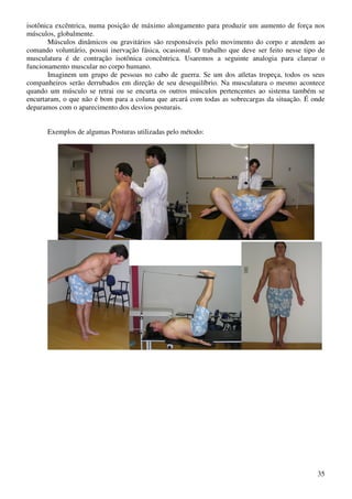 35
isotônica excêntrica, numa posição de máximo alongamento para produzir um aumento de força nos
músculos, globalmente.
Músculos dinâmicos ou gravitários são responsáveis pelo movimento do corpo e atendem ao
comando voluntário, possui inervação fásica, ocasional. O trabalho que deve ser feito nesse tipo de
musculatura é de contração isotônica concêntrica. Usaremos a seguinte analogia para clarear o
funcionamento muscular no corpo humano.
Imaginem um grupo de pessoas no cabo de guerra. Se um dos atletas tropeça, todos os seus
companheiros serão derrubados em direção de seu desequilíbrio. Na musculatura o mesmo acontece
quando um músculo se retrai ou se encurta os outros músculos pertencentes ao sistema também se
encurtaram, o que não é bom para a coluna que arcará com todas as sobrecargas da situação. É onde
deparamos com o aparecimento dos desvios posturais.
Exemplos de algumas Posturas utilizadas pelo método:
 