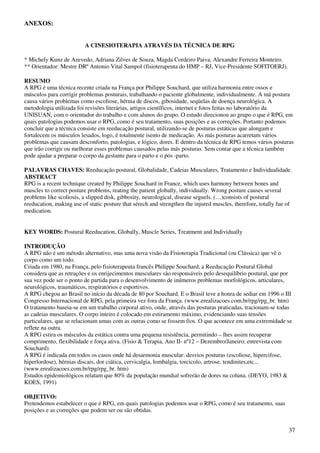 37
ANEXOS:
A CINESIOTERAPIA ATRAVÉS DA TÉCNICA DE RPG
* Michely Kunz de Azevedo, Adriana Zilves de Souza, Magda Cordeiro Paiva, Alexandre Ferreira Monteiro.
** Orientador: Mestre DRº Antonio Vital Sampol (fisioterapeuta do HMP – RJ, Vice-Presidente SOFITOERJ).
RESUMO
A RPG é uma técnica recente criada na França por Philippe Souchard, que utiliza harmonia entre ossos e
músculos para corrigir problemas posturais, trabalhando o paciente globalmente, individualmente. A má postura
causa vários problemas como escoliose, hérnia de discos, gibosidade, seqüelas de doença neurológica. A
metodologia utilizada foi revisões literárias, artigos científicos, internet e fotos feitas no laboratório da
UNISUAN, com o orientador do trabalho e com alunos do grupo. O estudo direcionou ao grupo o que é RPG, em
quais patologias podemos usar o RPG, como é seu tratamento, suas posições e as correções. Portanto podemos
concluir que a técnica consiste em reeducação postural, utilizando-se de posturas estáticas que alongam e
fortalecem os músculos lesados, logo, é totalmente isento de medicação. As más posturas acarretam vários
problemas que causam desconforto, patologias, e lógico, dores. E dentro da técnica de RPG temos vários posturas
que irão corrigir ou melhorar esses problemas causados pelas más posturas. Sem contar que a técnica também
pode ajudar a preparar o corpo da gestante para o parto e o pós -parto.
PALAVRAS CHAVES: Reeducação postural, Globalidade, Cadeias Musculares, Tratamento e Individualidade.
ABSTRACT
RPG is a recent technique created by Philippe Souchard in France, which uses harmony between bones and
muscles to correct posture problems, reating the patient globally, individually. Wrong posture causes several
problems like scoliosis, a slipped disk, gibbosity, neurological, disease seguels. (…)consists of postural
reeducation, making use of static posture that sérech and strengthen the injured muscles, therefore, totally fue of
medication.
KEY WORDS: Postural Reeducation, Globally, Muscle Series, Treatment and Individually
INTRODUÇÃO
A RPG não é um método alternativo, mas uma nova visão da Fisioterapia Tradicional (ou Clássica) que vê o
corpo como um todo.
Criada em 1980, na França, pelo fisioterapeuta francês Philippe Souchard, a Reeducação Postural Global
considera que as retrações e os enrijecimentos musculares são responsáveis pelo desequilíbrio postural, que por
sua vez pode ser o ponto de partida para o desenvolvimento de inúmeros problemas morfológicos, articulares,
neurológicos, traumáticos, respiratórios e esportivos.
A RPG chegou ao Brasil no início da década de 80 por Souchard. E o Brasil teve a honra de sediar em 1996 o III
Congresso Internacional de RPG, pela primeira vez fora da França. (www.erealizacoes.com.br/rpg/rpg_br. htm)
O tratamento baseia-se em um trabalho corporal ativo, onde, através das posturas praticadas, tracionam-se todas
as cadeias musculares. O corpo inteiro é colocado em estiramento máximo, evidenciando suas tensões
particulares, que se relacionam umas com as outras como se fossem fios. O que acontece em uma extremidade se
reflete na outra.
A RPG estira os músculos da estática contra uma pequena resistência, permitindo – lhes assim recuperar
comprimento, flexibilidade e força ativa. (Fisio & Terapia, Ano II- nº12 – Dezembro/Janeiro; entrevista com
Souchard).
A RPG é indicada em todos os casos onde há desarmonia muscular: desvios posturas (escoliose, hipercifose,
hiperlordose), hérnias discais, dor ciática, cervicalgia, lombalgia, torcicolo, artrose, tendinites,etc...
(www.erealizacoes.com.br/rpg/rpg_br. htm)
Estudos epidemiológicos relatam que 80% da população mundial sofrerão de dores na coluna. (DEYO, 1983 &
KOES, 1991)
OBJETIVO:
Pretendemos estabelecer o que é RPG, em quais patologias podemos usar o RPG, como é seu tratamento, suas
posições e as correções que podem ser ou são obtidas.
 