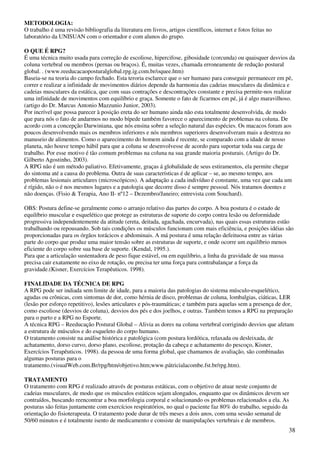 38
METODOLOGIA:
O trabalho é uma revisão bibliografia da literatura em livros, artigos científicos, internet e fotos feitas no
laboratório da UNISUAN com o orientador e com alunos do grupo.
O QUE É RPG?
É uma técnica muito usada para correção de escoliose, hipercifose, gibosidade (corcunda) ou quaisquer desvios da
coluna vertebral ou membros (pernas ou braços). É, muitas vezes, chamada erroneamente de redução postural
global. . (www.reeducacaoposturalglobal.rpg.ig.com.br/oquee.htm)
Baseia-se na teoria do campo fechado. Esta teroria esclarece que o ser humano para conseguir permanecer em pé,
correr e realizar a infinidade de movimentos diários depende da harmonia das cadeias musculares da dinâmica e
cadeias musculares da estática, que com suas contrações e descontrações constante e precisa permite-nos realizar
uma infinidade de movimentos com equilíbrio e graça. Somente o fato de ficarmos em pé, já é algo maravilhoso.
(artigo do Dr. Marcus Antonio Mazzunio Junior, 2003).
Por incrível que possa parecer à posição ereta do ser humano ainda não esta totalmente desenvolvida, de modo
que para nós o fato de andarmos no modo bípede também favorece o aparecimento de problemas na coluna. De
acordo com a concepção Darwiniana, que nós ensina sobre a seleção natural das espécies. Os macacos foram aos
poucos desenvolvendo mais os membros inferiores e nós membros superiores desenvolveram mais a destreza no
manuseio de alimentos. Como o aparecimento do homem ainda é recente, se comparado com a idade de nosso
planeta, não houve tempo hábil para que a coluna se desenvolvesse de acordo para suportar toda sua carga de
trabalho. Por esse motivo é tão comum problemas na coluna na sua grande maioria posturais. (Artigo do Dr.
Gilberto Agostinho, 2003).
A RPG não é um método paliativo. Efetivamente, graças á globalidade de seus estiramentos, ela permite chegar
do sintoma até a causa do problema. Outra de suas características é de aplicar – se, ao mesmo tempo, aos
problemas lesionais articulares (microscópicos). A adaptação a cada indivíduo é constante, uma vez que cada um
é rígido, não o é nos mesmos lugares e a patologia que decorre disso é sempre pessoal. Nós tratamos doentes e
não doenças. (Fisio & Terapia, Ano II- nº12 – Dezembro/Janeiro; entrevista com Souchard).
OBS: Postura define-se geralmente como o arranjo relativo das partes do corpo. A boa postura é o estado de
equilíbrio muscular e esquelético que protege as estruturas de suporte do corpo contra lesão ou deformidade
progressiva independentemente da atitude (ereta, deitada, agachada, encurvada), nas quais essas estruturas estão
trabalhando ou repousando. Sob tais condições os músculos funcionam com mais eficiência, e posições idéias são
proporcionadas para os órgãos torácicos e abdominais. A má postura é uma relação defeituosa entre as várias
parte do corpo que produz uma maior tensão sobre as estruturas de suporte, e onde ocorre um equilíbrio menos
eficiente do corpo sobre sua base de suporte. (Kendal, 1995.).
Para que a articulação sustentadora de peso fique estável, ou em equilíbrio, a linha da gravidade de sua massa
precisa cair exatamente no eixo de rotação, ou precisa ter uma força para contrabalançar a força da
gravidade.(Kisner, Exercícios Terapêuticos. 1998).
FINALIDADE DA TÉCNICA DE RPG
A RPG pode ser indiada sem limite de idade, para a maioria das patologias do sistema músculo-esquelético,
agudas ou crônicas, com sintomas de dor, como hérnia de disco, problemas de coluna, lombalgias, ciáticas, LER
(lesão por esforço repetitivo), lesões articulares e pós-traumáticas; e também para aquelas sem a presença de dor,
como escoliose (desvios de coluna), desvios dos pés e dos joelhos, e outras. Também temos a RPG na preparação
para o parto e a RPG no Esporte.
A técnica RPG – Reeducação Postural Global – Alivia as dores na coluna vertebral corrigindo desvios que afetam
a estrutura de músculos e do esqueleto do corpo humano.
O tratamento consiste na análise histórica e patológica (com postura lordótica, relaxada ou desleixada, de
achatamento, dorso curvo, dorso plano, escoliose, protação da cabeça e achatamento do pescoço, Kisner,
Exercícios Terapêuticos. 1998). da pessoa de uma forma global, que chamamos de avaliação, são combinadas
algumas posturas para o
tratamento.(visualWeb.com.Br/rpg/htm/objetivo.htm;www.pátricialacombe.fst.br/rpg.htm).
TRATAMENTO
O tratamento com RPG é realizado através de posturas estáticas, com o objetivo de atuar neste conjunto de
cadeias musculares, de modo que os músculos estáticos sejam alongados, enquanto que os dinâmicos devem ser
contraídos, buscando reencontrar a boa morfologia corporal e solucionando os problemas relacionados a ela. As
posturas são feitas juntamente com exercícios respiratórios, no qual o paciente faz 80% do trabalho, seguido da
orientação do fisioterapeuta. O tratamento pode durar de três meses a dois anos, com uma sessão semanal de
50/60 minutos e é totalmente isento de medicamento e consiste de manipulações vertebrais e de membros.
 