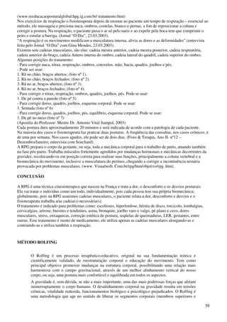 39
(www.reeducacaoposturalglobal.hpg.ig.com.br/ tratamento.htm)
Nos exercícios de respiração o fisioterapeuta depois de ensinar ao paciente um tempo de respiração – essencial ao
método, ele massageia e preciona nuca, ombros, costelas, branco e pernas, a fim de reposicionar a coluna e
corrigir a postura. Na respiração, o paciente puxa o ar só pelo nariz e ao expelir pela boca tem que comprimir o
peito e estufar a barriga. (Jornal “O Dia”, 23.03.2003).
“A respiração é os movimentos modificam a musculatura interna, alivia as dores e as deformidades”.(entrevista
feita pelo Jornal “O Dia” com Gina Mendes, 23.03.2003).
Existem sete cadeias musculares, são elas: cadeia mestra anterior, cadeia mestra posterior, cadeia respiratória,
cadeia anterior do braço, cadeia Antero interna do ombro, cadeia lateral do quadril, cadeia superior do ombro.
Algumas posições do tratamento:
- Para corrigir nuca, tórax, respiração, ombros, cotovelos, mão, bacia, quadris, joelhos e pés.
- Pode ser usar:
1. Rã no chão, braços abertos; (foto nº 1).
2. Rã no chão, braços fechados; (foto nº 2).
3. Rã no ar, braços abertos; (foto nº 3).
4. Rã no ar, braços fechados; (foto nº 4).
- Para corrigir o tórax, respiração, ombros, quadris, joelhos, pés. Pode se usar:
1. De pé contra a parede (foto nº 5)
- Para corrigir dorso, quadris, joelhos, esquema corporal. Pode se usar:
1. Sentada (foto nº 6)
- Para corrigir dorso, quadris, joelhos, pés, equilíbrio, esquema corporal. Pode se usar:
1. De pé no meio (foto nº 7)
(Apostila do Professor: Mestre Dr. Antonio Vital Sampol, 2003).
Cada postura dura aproximadamente 20 minutos e será indicada de acordo com a patologia de cada paciente.
Na maioria dos casos o fisioterapeuta faz praticar duas posturas. A freqüência das consultas, nos casos crônicos, é
de uma por semana. Nos casos agudos, ele pode ser de dois dias. (Fisio & Terapia, Ano II- nº12 –
Dezembro/Janeiro; entrevista com Souchard).
A RPG prepara o corpo da gestante, ou seja, toda a mecânica corporal para o trabalho de parto, atuando também
na fase pós-parto. Trabalha músculos fortemente agredidos por mudanças hormonais e mecânicas decorrentes da
gravidez, recolocando-os em posição correta para realizar suas funções, principalmente a coluna vertebral e a
biomecânica do movimento, inclusive a musculatura do períneo, chegando a corrigir a incontinência urinária
provocada por problemas musculares. (www. Visualweb. Com.br/rpg/htm/objetivo/rpg. htm).
CONCLUSÃO
A RPG é uma técnica cinesioterapica que nasceu na França e trata a dor, o desconforto e os desvios posturais.
Ela vai tratar o indivíduo como um todo, individualmente, pois cada pessoa tem sua própria biomecânica;
globalmente, pois na RPG usaremos cadeias musculares, o paciente relata a dor, desconforto e desvios e o
fisioterapeuta trabalha a/as cadeia(s) necessária(s).
O tratamento é indicado para problemas como: escolioses, hiperlordose, hérnia de disco, torcicolo, lombalgias,
cervicalgias, artrose, bursites e tendinites, asma, bronquite, joelho varo e valgo, pé plano e cavo, dores
musculares, stress, enxaquecas, correção estética de postura, seqüelas de queimaduras, LER, gestantes, entre
outras. Esse tratamento é isento de medicamento, ele utiliza apenas as cadeias musculares alongando-as e
contraindo-as e utiliza também a respiração.
MÉTODO ROLFING
O Rolfing é um processo terapêutico-educativo, original na sua fundamentação teórica e
cientificamente validado, de reestruturação corporal e educação do movimento. Tem como
principal objetivo promover mudanças na estrutura corporal, possibilitando uma relação mais
harmoniosa com o campo gravitacional, através de um melhor alinhamento vertical do nosso
corpo, ou seja, uma postura mais confortável e equilibrada em todos os aspectos.
A gravidade é, sem dúvida, se não a mais importante, uma das mais poderosas forças que afetam
ininterruptamente o corpo humano. O desalinhamento corporal na gravidade resulta em tensões
crônicas, vitalidade reduzida, funcionamentos biológico e psicológico prejudicados. O Rolfing é
uma metodologia que age no sentido de liberar os segmentos corporais (membros superiores e
 