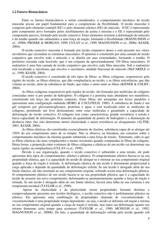 4
1.2 Fatores Biomecânicos
Entre os fatores biomecânicos a serem considerados, o comportamento mecânico do tecido
muscular possui um papel fundamental para a compreensão da flexibilidade. O tecido muscular é
composto pelo elemento contrátil (EC) e pelo elemento elástico (EE) do músculo. O EC é representado
pelo componente ativo formados pelos miofilamentos de actina e miosina e o EE é representado pelo
componente passivo, formado pelo tecido conectivo. Estes elementos resistem à deformação do músculo
e do tendão quando são submetidos a uma força de tração, limitando a flexibilidade (MAGNUSSON et
al., 1996b; PROSKE & MORGAN, 1999; CULAV et al., 1999; MAGNUSSON et al., 2000c; KJAER,
2004).
O tecido conectivo muscular é formado por tecido conjuntivo denso e está presente nos vários
envoltórios que circundam as estruturas musculares. O epimísio é constituído por uma camada de tecido
conjuntivo que envolve todo o músculo e se afunila em suas extremidades, formando o tendão. O
perimísio circunda cada fascículo, que é um conjunto de aproximadamente 150 fibras musculares. O
endomísio é uma fina camada de tecido conjuntivo que envolve cada fibra muscular. Sob o endomísio
está localizado o sarcolema, que envolve o sarcômero, unidade funcional do músculo (McCARDLE et
al., 1998; KJAER, 2004).
O tecido conectivo é constituído de três tipos de fibras: as fibras colágenas, responsáveis pela
rigidez do tecido, as fibras elásticas, que dão complacência ao tecido, e as fibras reticulínicas, que dão
volume ao tecido, além da substância de fundo, que reduz o atrito entre as fibras (KISNER & COLBY,
2004).
As fibras colágenas responsáveis pela rigidez do tecido, são formadas por moléculas de colágeno
conectadas entre si por pontes de hidrogênio. O colágeno é a proteína mais abundante nos mamíferos,
constituindo um terço das proteínas corporais. Estas fibras são arranjadas em feixes paralelos e
apresentam uma configuração ondulada (BORG & CAULFIELD, 1980). A substância de fundo é um
gel composto por glicosaminoglicanos, proteínas e água, e está localizada entre as moléculas de
colágeno, permitindo um livre deslizamento entre estas moléculas e garantindo a capacidade de
deformação do tecido conectivo. O colágeno tem como características grande resistência à tensão e
baixa capacidade de deformação. O aumento da quantidade de pontes de hidrogênio e a diminuição da
distância entre elas irão determinar menor elasticidade e maior resistência ao alongamento (ALTER,
2001; KJAER, 2004).
As fibras elásticas são constituídas essencialmente de elastina, substância capaz de se alongar até
150% do seu comprimento antes de se romper. Não se observa, na literatura, um consenso sobre o
comportamento mecânico da elastina quando submetida a uma força de tensão. Entretanto, sabe-se que
as fibras elásticas são mais complacentes e menos resistentes quando comparadas às fibras de colágeno.
Desta forma, a proporção entre o número de fibras colágenas e elásticas de um tecido vai determinar sua
maior rigidez ou complacência (CULAV et al., 1999).
Devido à sua organização, quando o tecido conectivo é submetido a uma tensão, ele pode
apresentar dois tipos de comportamento: elástico e plástico. O comportamento elástico baseia-se na sua
propriedade elástica, que é a capacidade do tecido de alongar-se e retornar ao seu comprimento original
quando a força de tração é retirada. A deformação elástica de um tecido é diretamente proporcional à
carga aplicada e depende da quantidade de deformação sofrida. Se um tecido é alongado além do seu
limite elástico, ele não retornará ao seu comprimento original, sofrendo assim uma deformação plástica.
O comportamento plástico de um tecido baseia-se na sua propriedade plástica, que é a capacidade do
tecido de assumir um novo comprimento, deformando-se permanentemente quando a força de tração é
retirada. Se um tecido é alongado além do seu limite elástico, haverá uma falha na sua estrutura e um
rompimento tecidual (TAYLOR et al., 1990).
Apesar da elasticidade e da plasticidade serem propriedades bastante distintas e
comprovadamente presentes nos tecidos biológicos, o tecido conectivo não é perfeitamente plástico ou
elástico. Ele apresenta uma combinação de propriedades chamada de viscoelasticidade. A
viscoelasticidade é uma propriedade tempo-dependente, ou seja, o tecido se deforma sob tração e retorna
ao seu comprimento original quando a carga de tração é retirada, mas tanto sua deformação quanto seu
retorno demoram certo tempo para acontecer (TAYLOR et al., 1990; MCHUGH et al., 1992;
MAGNUSSON et al., 2000b). De fato, a quantidade de deformação sofrida pelo tecido quando sob
 