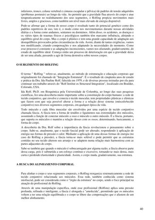 40
inferiores, tronco, coluna vertebral e cinturas escapular e pélvica) de padrões de tensão adquiridos
(problemas posturais) ao longo da vida. Ao permitir que a gravidade flua através do corpo e atue
terapeuticamente no realinhamento dos seus segmentos, o Rolfing propicia movimentos mais
livres, amplos e graciosos, como também um nível mais elevado de energia disponível.
Pode-se afirmar que a forma do nosso corpo é resultado tanto do potencial genético como dos
padrões repetitivos de uso, isto é, o modo como nos movimentamos durante nossas atividades
diárias e a forma como andamos, sentamos ou dormimos. Além disso, os acidentes, as doenças e
os vários tipos de traumas físicos e psicológicos também têm marcante influência, afetando o
equilíbrio geral do corpo. Mas o corpo é plástico e tem uma grande capacidade de adaptação aos
desequilíbrios provocados pelas circunstâncias da vida. Assim, diante de tantas exigências, vamos
nos modificando, criando compensações e nos adaptando às necessidades do momento. Como
esse processo é constante e as adaptações inconscientes, vamos nos afastando, gradativamente, do
estado de equilíbrio ideal. Começa então um processo de deterioração em que a gravidade deixa
de ser uma aliada, passando a agir de forma destrutiva sobre nossos corpos.
O SURGIMENTO DO ROLFING
O termo " Rolfing " refere-se, atualmente, ao método de estruturação e educação corporais que
originalmente foi chamado de "Integração Estrutural". É o resultado de cinqüenta anos de estudo
e prática da Dra. Ida Pauline Rolf, falecida em 1979, e de diversas pessoas treinadas por ela para
continuar seu trabalho através do "Rolf Institut os Structural Integration", localizado em Boulder,
Colorado, USA.
Ida Rolf, Ph.D. em Bioquímica pela Universidade de Columbia, ao longo das suas pesquisas
científicas, fez uma descoberta muito importante sobre a constituição do corpo humano: a rede de
tecido conjuntivo, que envolve e conecta o tecido muscular, tem propriedades plásticas e elásticas
que fazem com que seja possível alterar a forma e a relação desse sistema (músculo/tecido
conjuntivo) nos diversos segmentos corporais, em qualquer época da vida.
Todo músculo e cada fibra muscular são envolvidos por uma espécie de tecido conjuntivo
chamada fáscia. A fáscia tem a forma de tendões e ligamentos nas extremidades dos músculos,
assumindo a função de conectar músculo a osso e músculo a outro músculo. É a fáscia, portanto,
que suporta os músculos e mantém a relação desses com os ossos, determinando, basicamente, a
forma do corpo.
A descoberta da Dra. Rolf sobre a importância da fáscia revolucionou o pensamento sobre o
corpo. Sabe-se, atualmente, que o tecido fascial pode ser alterado, respondendo à aplicação de
energia nas formas de pressão e calor. Mediante a aplicação de uma dessas formas de energia (no
caso do Rolfing a pressão), a fáscia torna-se mais solúvel e pode permitir que as estruturas
contidas no seu tecido alterem seu arranjo e se adaptem numa relação mais harmoniosa com as
partes adjacentes do corpo.
Sabe-se também que quando o músculo é sobrecarregado por alguma razão, a fáscia absorve parte
dessa carga, pois é submetida a um esforço contínuo e excessivo, tornando-se mais densa, mais
curta e perdendo elasticidade e plasticidade. Assim, o corpo muda, gradativamente, sua estrutura.
A BUSCA DO ALINHAMENTO CORPORAL
Para alinhar o corpo e seus segmentos corporais, o Rolfing reorganiza sistematicamente a rede de
tecido conjuntivo relacionada aos músculos. Essa rede, também conhecida como sistema
miofascial, pode ser considerada como o "órgão da estrutura" no corpo, sendo o foco principal na
atuação do profissional do Rolfing.
Através de uma manipulação específica, onde esse profissional (Rolfista) aplica uma pressão
profunda, refinada e inteligente, a fáscia é alongada e "amolecida", permitindo que os músculos
voltem a ter uma relação equilibrada e o corpo se libere das compensações que o afastem de um
melhor alinhamento.
 
