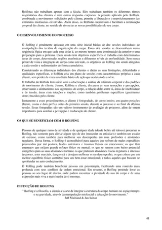 41
Rolfistas não trabalham apenas com a fáscia. Eles trabalham também os diferentes ritmos
respiratórios dos clientes e com outras respostas corporais. A pressão aplicada pelo Rolfista,
combinada a movimentos solicitados pelo cliente, permite a liberação e o reposicionamento das
estruturas miofasciais envolvidas. Além disso, os Rolfistas incentivam e facilitam a reeducação
corporal do cliente, no sentido de vivenciar as novas possibilidades do seu corpo.
O DESENVOLVIMENTO DO PROCESSO
O Rolfing é geralmente aplicado em uma série inicial básica de dez sessões individuais de
manipulação dos tecidos de organização do corpo. Essas dez sessões se desenvolvem numa
seqüência lógica em que cada uma delas é, ao mesmo tempo, uma continuação da anterior e uma
preparação para a próxima. Cada sessão tem objetivos específicos e trabalha com determinadas
áreas do corpo, determinadas regiões anatômicas e diferentes níveis de profundidade. Sem nunca
perder de vista a integração do corpo como um todo, os objetivos do Rolfing vão sendo atingidos
a cada sessão e sedimentados de forma cumulativa.
Considerando as diferenças individuais dos clientes e dadas as suas limitações, dificuldades e
qualidades específicas, o Rolfista cria um plano de sessões com características próprias a cada
cliente, sem perder de vista uma linha básica de ação que norteia toda a série.
O trabalho do Rolfista tem início com a observação e análise da estrutura corporal e dos padrões
do movimento do cliente. Juntos, Rolfista e cliente, discutem as suas sensações e percepções,
observando o alinhamento dos segmentos do corpo, a relação deles entre si, áreas de imobilidade
e de tensão, áreas com rotações e torções, como também problemas específicos (geralmente
dores) trazidos pelo cliente.
Juntamente a esses procedimentos, o cliente é fotografado, de corpo inteiro, em quatro posições
(frente, costas e dois perfis), antes da primeira sessão, durante o processo e ao final da décima
sessão. Essas fotografias são um valioso instrumento de avaliação do processo, além de serem
importantes para auxiliar a percepção e reeducação do cliente.
OS QUE SE BENEFICIAM COM O ROLFING
Pessoas de qualquer ramo de atividade e de qualquer idade (desde bebês até idosos) procuram o
Rolfing, não somente para aliviar algum tipo de dor (muscular ou articular) e também um estado
de estresse, como também para melhorar seu desempenho em suas profissões e atividades
regulares. Dessa forma, o Rolfing é aconselhável para aqueles que sofrem de males específicos
provocados por má postura, lesões anteriores e traumas físicos ou emocionais; os que têm
empregos que exijam grande esforço físico ou mental; os que se sentem com baixo potencial
energético para as suas atividades normais; os que praticam atividades físicas regulares e intensas
(esportes, artes marciais, dança etc) e desejam melhorar o seu desempenho; os que crêem que um
melhor equilíbrio físico contribui para seu bem-estar emocional; e todos aqueles que buscam se
aprofundar no auto-conhecimento.
O Rolfing pode também beneficiar pessoas em psicoterapia, facilitando uma conexão mais
profunda com seus conflitos de ordem emocional. Em resumo, o Rolfing pretende levar as
pessoas ao seu lugar de direito, onde podem encontrar a plenitude do uso do corpo e de uma
expressão mais viva e mais inteira de si mesmas.
DEFINIÇÃO DE ROLFING
" Rolfing é a filosofia, a ciência e a arte de integrar a estrutura do corpo humano no espaço/tempo
e na gravidade, através da manipulação miofascial e educação do movimento."
Jeff Maitland & Jan Sultan
 