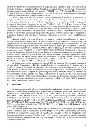 5
tensão é diretamente proporcional à magnitude da carga aplicada e depende do tempo e da velocidade da
aplicação desta carga . Quando uma força de tração é aplicada, o tempo requerido para o alongamento
varia inversamente à quantidade de força aplicada (TAYLOR et al., 1990). Segundo Magnussom et al.
(1996b), o aumento do comprimento muscular obtido pelo exercício de alongamento se mantém por
certo tempo por causa de suas propriedades viscoelásticas.
A viscoelasticidade determina a tensão tecidual quando este é submetido a uma força de
alongamento. Quando o tecido é tracionado e mantido em um comprimento constante, ocorre um
declínio gradual da tensão após um período de tempo devido à sua viscoelasticidade. Esta propriedade
do tecido é denominada relaxamento ao estresse (TAYLOR et al., 1990). É por isso que a força
necessária para manter um tecido alongado diminui com o passar do tempo. De forma similar, se uma
carga de alongamento for aplicada a um tecido, este sofrerá uma deformação com o passar do tempo,
aumentando o seu comprimento; esta propriedade é chamada de creep. O comportamento viscoelástico
presente na musculatura faz com que qualquer músculo, quando submetido a uma força de alongamento,
se comporte de acordo com estas duas propriedades: relaxamento ao estresse e creep (TAYLOR et al.,
1990).
Além da resistência à tensão oferecida pelo elemento elástico, os miofilamentos de actina e
miosina também resistem à deformação e o bom entendimento de sua morfologia é fundamental para a
compreensão do seu comportamento mecânico. Durante o alongamento passivo da musculatura, há uma
alteração mecânica das pontes transversas de actina e miosina à medida que os filamentos se separam,
resultando em alongamento dos sarcômeros. Quando a força é liberada, os sarcômeros retornam ao seu
comprimento normal (TAYLOR et al., 1993; ALTER, 2001; KISNER & COLBY, 2004). Apesar de
ocorrer um aumento do tamanho do sarcômero durante o alongamento muscular, os miofilamentos de
actina e miosina permanecem com o seu comprimento inalterado, ocorrendo apenas uma menor
sobreposição entre eles. O que garante o retorno do sarcômero ao seu tamanho original, quando a força é
retirada, é a presença de um terceiro miofilamento, a titina (LINKE et al., 1996; ALTER, 2001;
MINAJEVA et al., 2001; KELLERMAYER & GRAMA, 2002).
A titina é uma proteína que constitui cerca de 10% da massa da fibra muscular e conecta a
miosina à linha Z do sarcômero. Devido à sua localização, ela possui duas funções fundamentais. A
primeira é garantir a manutenção da arquitetura do sarcômero durante o seu alongamento, ou seja, a
titina mantém a miosina entre os filamentos de actina, assegurando a conformação estrutural do
sarcômero mesmo quando alongado. A segunda função da titina é permitir o retorno do sarcômero ao
seu comprimento original quando uma carga de alongamento é retirada, devido à sua elasticidade
(LINKE et al., 1996). Desta forma, a titina oferece resistência ao alongamento muscular juntamente
com o EE constituído pelo epimísio, perimísio e endomísio (LINKE et al., 1996; MINAJEVA et al.,
2001; KELLERMAYER & GRAMA, 2002).
1.3. Temperatura
A temperatura muscular afeta as propriedades biomecânicas do músculo. O calor é capaz de
aumentar a extensibilidade do tecido conectivo, facilitando o relaxamento ao estresse e permitindo maior
deformação ao alongamento (WILLIFORD et al., 1986; LENTELL et al., 1992; CHEN &
HUMPHREY, 1998; ALTER, 2001; FUNK et al., 2001). Alguns recursos que atuam na temperatura
tecidual têm sido propostos na prática clínica, no intuito de potencializar a eficácia do alongamento, tais
como: a aplicação de gelo (TAYLOR et al., 1995; BURKE et al., 2001), calor superficial (FUNK et al.,
2001; SAWYER et al., 2003), ondas curtas (DRAPER et al., 1999; DRAPER et al., 2002; PEREZ et al.,
2002) e a realização de atividade física (VAN MECHELEN et al., 1993; GAMA FILHO et al., 2003)
precedendo o alongamento.
A literatura aponta uma maior efetividade da associação do aquecimento ao alongamento,
quando comparada com o alongamento isolado. Draper et al. (1999) demonstraram uma maior
efetividade do alongamento quando este era precedido de aplicação de ultra-som terapêutico como
forma de aquecimento profundo. Wessling et al. (1987) também observaram os mesmos resultados,
mostrando uma maior extensibilidade do tríceps sural quando o alongamento era precedido da aplicação
de ultra-som terapêutico.
 
