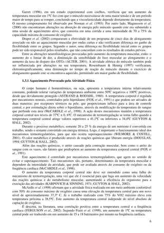 6
Garret (1996), em um estudo experimental com coelhos, verificou que um aumento da
temperatura muscular em 1ºC fez com que o músculo necessitasse de uma maior tensão e de um período
maior de tempo para se romper, concluindo que a viscoelasticidade depende diretamente da temperatura.
O mesmo comporamento foi observado por Noonan et al. (1993). Por outro lado, Magnusson et al.
(2000) não encontraram alterações na absorção de energia pelo músculo quando este era submetido a
uma sessão de aquecimento ativo, que consistia em uma corrida a uma intensidade de 70 a 75% da
capacidade máxima de consumo de oxigênio.
Draper et al. (2002) compararam a efetividade de um programa de cinco dias de alongamento
associado ou não ao aquecimento muscular por ondas curtas e não verificaram diferença no ganho de
flexibilidade entre os grupos. Segundo o autor, uma diferença na flexibilidade inicial entre os grupos
pode ter sido responsável pelos resultados, que não concordam com os resultados de estudos prévios.
Entre as alterações neurofisiológicas provocadas pelo aumento da temperatura muscular, estão: o
aumento do o limiar de dor, a diminuição da sensibilidade do fuso muscular ao alongamento e o
aumento da taxa de disparo dos OTGs (ALTER, 2001). A atividade elétrica do músculo também pode
ser influenciada por alterações na sua temperatura. Rosembaum & Hennig (1997) verificaram,
eletromiograficamente, uma diminuição no tempo de reação do músculo durante o exercício de
alongamento quando este se encontrava aquecido, permitindo um maior ganho de flexibilidade.
1.3.1 Aquecimento Provocado pela Atividade Física
O corpo humano é homeotérmico, ou seja, apresenta a temperatura interna relativamente
constante, podendo tolerar variações de temperatura ambiente entre 50ºC negativos e 100ºC positivos,
desde que devidamente protegido (ASTRAND & RODAHL, 1980). A temperatura corporal é regulada
por mecanismos neurais, controlados pelo hipotálamo (FOX et al., 1991) e que podem ser ativados de
duas maneiras: por receptores térmicos na pele, que proporcionam influxo para a área de controle
central, e por estimulação direta sobre o hipotálamo, através da modificação da temperatura do sangue
que perfunde esta área (McCARDLE et al., 1998). A ação destes mecanismos mantém a temperatura
corporal central nos níveis de 37ºC ± 0, 6ºC. O mecanismo de termorregulação se torna falho quando a
temperatura corporal central atinge valores superiores a 41,1ºC ou inferiores a 34,4ºC (GUYTON &
HALL, 2002).
Durante o processo metabólico, somente 20 a 25 % da energia de um nutriente é convertida em
trabalho, sendo o restante convertido em energia térmica. Logo, é importante o funcionamento ideal dos
mecanismos termorregulatórios, para que não ocorra superaquecimento (WILMORE & COSTILL,
2001). O calor metabólico é produzido através de reações químicas que liberam energia (DOUGLAS,
1994; GUYTON & HALL, 2002).
Além das reações químicas, o atrito causado pela contração muscular, bem como o atrito do
sangue com os vasos, são fatores que predispõem ao aumento da temperatura corporal central (FOX et
al., 1991).
Este aquecimento é controlado por mecanismos termorreguladores, que agem no sentido de
evitar o superaquecimento. Tais mecanismos são, portanto, determinantes da temperatura muscular e
dependem da intensidade da atividade, que pode ser avaliada através do consumo de oxigênio ou da
freqüência cardíaca (McCARDLE et al., 1998).
O aumento da temperatura corporal central não deve ser entendido como uma falha do
mecanismo de termorregulação, uma vez que ele é essencial para que haja um aumento da velocidade
das reações químicas e do metabolismo muscular, aumentando a eficiência do organismo para a
execução das atividades (KARPOVICH & SINNING, 1971; GUYTON & HALL, 2002).
McArdle et al. (1998) afirmam que a atividade física realizada em um meio ambiente confortável
com 50% do consumo máximo de oxigênio causa uma elevação da temperatura central para um novo
nível de aproximadamente 37,3º C. Já o trabalho realizado com 75% do VO2 máximo eleva esta
temperatura próxima a 38,5ºC. Este aumento da temperatura central independe do nível absoluto de
captação de oxigênio.
É descrita, na literatura, uma correlação positiva entre a temperatura central e a freqüência
cardíaca (FERGUSON et al., 2002). Segundo Ftaiti et al. (1998), um aumento de 1ºC na temperatura
central pode ser traduzido em um aumento de 15 a 18 batimentos por minuto na freqüência cardíaca.
 