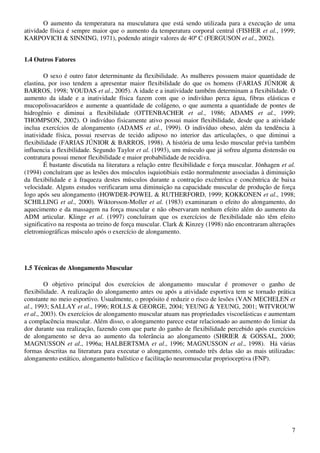 7
O aumento da temperatura na musculatura que está sendo utilizada para a execução de uma
atividade física é sempre maior que o aumento da temperatura corporal central (FISHER et al., 1999;
KARPOVICH & SINNING, 1971), podendo atingir valores de 40º C (FERGUSON et al., 2002).
1.4 Outros Fatores
O sexo é outro fator determinante da flexibilidade. As mulheres possuem maior quantidade de
elastina, por isso tendem a apresentar maior flexibilidade do que os homens (FARIAS JÚNIOR &
BARROS, 1998; YOUDAS et al., 2005). A idade e a inatividade também determinam a flexibilidade. O
aumento da idade e a inatividade física fazem com que o indivíduo perca água, fibras elásticas e
mucopolissacarídeos e aumente a quantidade de colágeno, o que aumenta a quantidade de pontes de
hidrogênio e diminui a flexibilidade (OTTENBACHER et al., 1986; ADAMS et al., 1999;
THOMPSON, 2002). O indivíduo fisicamente ativo possui maior flexibilidade, desde que a atividade
inclua exercícios de alongamento (ADAMS et al., 1999). O indivíduo obeso, além da tendência à
inatividade física, possui reservas de tecido adiposo no interior das articulações, o que diminui a
flexibilidade (FARIAS JÚNIOR & BARROS, 1998). A história de uma lesão muscular prévia também
influencia a flexibilidade. Segundo Taylor et al. (1993), um músculo que já sofreu alguma distensão ou
contratura possui menor flexibilidade e maior probabilidade de recidiva.
É bastante discutida na literatura a relação entre flexibilidade e força muscular. Jönhagen et al.
(1994) concluíram que as lesões dos músculos isquiotibiais estão normalmente associadas à diminuição
da flexibilidade e à fraqueza destes músculos durante a contração excêntrica e concêntrica de baixa
velocidade. Alguns estudos verificaram uma diminuição na capacidade muscular de produção de força
logo após seu alongamento (HOWDER-POWEL & RUTHERFORD, 1999; KOKKONEN et al., 1998;
SCHILLING et al., 2000). Wiktorsson-Moller et al. (1983) examinaram o efeito do alongamento, do
aquecimento e da massagem na força muscular e não observaram nenhum efeito além do aumento da
ADM articular. Klinge et al. (1997) concluíram que os exercícios de flexibilidade não têm efeito
significativo na resposta ao treino de força muscular. Clark & Kinzey (1998) não encontraram alterações
eletromiográficas músculo após o exercício de alongamento.
1.5 Técnicas de Alongamento Muscular
O objetivo principal dos exercícios de alongamento muscular é promover o ganho de
flexibilidade. A realização do alongamento antes ou após a atividade esportiva tem se tornado prática
constante no meio esportivo. Usualmente, o propósito é reduzir o risco de lesões (VAN MECHELEN et
al., 1993; SALLAY et al., 1996; ROLLS & GEORGE, 2004; YEUNG & YEUNG, 2001; WITVROUW
et al., 2003). Os exercícios de alongamento muscular atuam nas propriedades viscoelásticas e aumentam
a complacência muscular. Além disso, o alongamento parece estar relacionado ao aumento do limiar da
dor durante sua realização, fazendo com que parte do ganho de flexibilidade percebido após exercícios
de alongamento se deva ao aumento da tolerância ao alongamento (SHRIER & GOSSAL, 2000;
MAGNUSSON et al., 1996a; HALBERTSMA et al., 1996; MAGNUSSON et al., 1998). Há várias
formas descritas na literatura para executar o alongamento, contudo três delas são as mais utilizadas:
alongamento estático, alongamento balístico e facilitação neuromuscular proprioceptiva (FNP).
 
