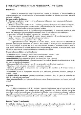 8
2- FACILITAÇÃO NEUROMUSCULAR PROPRIOCEPTIVA - PNF (KABAT)
Introdução:
Facilitação neuromuscular proprioceptiva é uma filosofia de tratamento. A base desta filosofia
está no conceito de que todo ser humano, incluindo aqueles portadores de deficiências, tem um potencial
ainda não explorado.
Certos princípios são básicos:
1- O enfoque terapêutico é sempre positivo, reforçando e utilizando o que o paciente pode fazer, em
nível físico e psicológico.
2- O objetivo primário de todo tratamento é facilitar o paciente a alcançar seu mais alto nível funcional.
3- PNF é uma abordagem global: cada tratamento é direcionado para o ser humano como um todo e
não para um problema especifico ou um segmento corporal.
Os procedimentos básicos da facilitação fornecem ao terapeuta as ferramentas necessárias para
ajudar seus pacientes a atingir uma função motora eficiente. Os procedimentos são usados para:
- Aumentar a habilidade do paciente em mover-se e permanecer estável.
- Guiar o movimento com a utilização de contatos manuais adequados e de resistência apropriada.
- Ajudar o paciente a obter coordenação motora e sincronismo.
- Aumentar a histamina do paciente e evitar a fadiga.
Os procedimentos básicos sobrepõem-se aos seus efeitos e podem ser usados no tratamento de
pacientes com qualquer diagnóstico ou condição. Basicamente, a promoção ou a exacerbação da dor
deve ser evitada pelo terapeuta, pois a dor funciona como um inibidor da coordenação motora eficaz e
pode ser um sinal potencial da lesão. Outras contra-indicações são na maioria de senso comum, como
não utilizar aproximação em extremidades com fratura não consolidada.
Os procedimentos básicos de facilitação são:
- Resistência: auxilia a contração muscular e o controle motor e aumenta a força.
- Irradiação e reforço: utilizam a deflagração da resposta ao estimulo.
- Contato manual: aumenta a força e guia o movimento com toque e pressão.
- Posição corporal e biomecânica: guiam e controlam o movimento por meio do alinhamento do corpo,
dos braços e das mãos do terapeuta.
- Comando verbal: utiliza palavras e tom de voz apropriados para direcionar o paciente.
- Visão: usa a visão para guiar o movimento e aumentar o empenho.
- Tração e aproximação: o alongamento ou a compressão dos membros e do tronco facilita o
movimento e a estabilidade.
- Estiramento: o uso do alongamento muscular e do reflexo de estiramento facilita e contração e
diminui a fadiga.
- Sincronização de movimentos: promove sincronismo e aumenta a força da contração muscular por
meio da “sincronização para ênfase”.
- Padrões de facilitação: movimentos sinérgicos em massa são componentes do movimento funcional
normal.
Objetivos:
O objetivo das técnicas de PNF é promover o movimento funcional por meio da facilitação, da
inibição, do fortalecimento e do relaxamento de grupos musculares. As técnicas utilizam contrações
musculares concêntricas, excêntricas e isométricas, combinadas com resistência propriamente graduada
e procedimentos facilitatórios adequados, todos ajustados para atingir as necessidades de cada paciente.
As técnicas especificas foram agrupadas de acordo com suas funções e ações.
Bases da Técnica/ Procedimento:
1- Iniciação rítmica: São movimentos realizados através da amplitude desejada, iniciado por
movimento passivo, progredindo até movimento ativo resistido. Tem como objetivos :
 