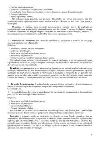9
- Facilitar a iniciativa motora
- Melhorar a coordenação e a sensação do movimento.
- Normalizar o ritmo do movimento, tanto por meio do aumento quanto da sua diminuição.
- Ensinar o movimento.
- Ajudar o paciente a relaxar.
São indicados para pacientes que possuem dificuldades em iniciar movimentos, que têm
movimentos muito rápidos ou muito lentos, movimentos incoordenados ou sem ritmo e que possuem
tensão geral.
Descrição: o terapeuta inicia movendo passivamente o paciente através da amplitude do
movimento utilizando a velocidade e o comando verbal para dar o ritmo. O paciente é solicitado a iniciar
o trabalho ativamente na direção desejada. O retorno do movimento é realizado pelo terapeuta. O
terapeuta resiste ao movimento ativo mantendo o ritmo como o comando verbal.
2- Combinação de Isotônicos: São contrações concêntricas, excêntricas e mantidas de um grupo
muscular (agonista) sem relaxamento.
Objetivos:
- Aumentar o controle ativo do movimento.
- Melhorar a coordenação.
- Aumentar a amplitude ativa do movimento.
- Aumentar a força muscular.
- Treinar o controle excêntrico funcional do movimento.
São indicados para pacientes com diminuição do controle excêntrico, perda da coordenação ou da
capacidade de se mover na direção desejada, diminuição da amplitude de movimento, movimentação
ativa precária no meio da amplitude.
Descrição: o terapeuta resiste ao movimento ativo do paciente por meio da amplitude do movimento
(contração concêntrica). No final do movimento, o terapeuta solicita ao paciente que mantenha a posição
(contração de estabilização). Quando a estabilização é alcançada, o terapeuta diz ao paciente para
permitir que o membro seja movido vagarosamente para trás, em direção à posição inicial (contração
excêntrica). Portanto, a contração muscular excêntrica deve ocorrer antes da contração concêntrica.
3- Reversão de Antagonistas: É a classificação geral das técnicas nas quais o paciente inicialmente
contrai os músculos agonistas e depois os antagonistas, sem pausa ou relaxamento.
Classificadas em :
3.1- Inversão Dinâmica (Incorpora Inversão Lenta): É a alternância do movimento ativo de uma direção
para a oposta, sem interrupção ou relaxamento.
Objetivos:
- Aumentar a amplitude ativa do movimento .
- Aumentar a força muscular.
- Desenvolver coordenação .
- Prevenir ou reduzir a fadiga
São indicados em pacientes com fraqueza dos músculos agonistas, com diminuição da capacidade de
modificar a direção do movimento, e que possuem aparecimento de fadiga durante o exercicio
Descrição: o terapeuta resiste ao movimento do paciente em uma direção, quando o final da
amplitude do movimento desejada se aproxima , o terapeuta inverte o contato manual na região distal do
segmento que está se movendo. Quando o paciente atinge seu final de amplitude ativa, o terapeuta dá o
comando para a inversão da direção, sem relaxamento, e resiste ao novo movimento em sua parte distal,
quando o paciente começa a se mover na direção oposta o terapeuta inverte o contato proximal,
aplicando toda a resistência à nova direção.
 