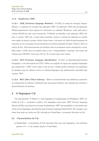 Apostila C#
Diogo Cezar Teixera Batista
20 de novembro de 2008
10
1.1.2 Arquitetura .NET
1.1.2.1 CLR (Commom Language Runtime) O CLR, ou tempo de execu¸c˜ao compar-
tilhado, ´e o ambiente de execu¸c˜ao das aplica¸c˜oes .NET. As aplica¸c˜oes .NET n˜ao s˜ao aplica¸c˜oes
Win32 propriamente ditas (apesar de executarem no ambiente Windows), raz˜ao pela qual o
runtime Win32 n˜ao sabe como execut´a-las. O Win32, ao identiﬁcar uma aplica¸c˜ao .NET, dis-
para o runtime .NET que, a partir desse momento, assume o controle da aplica¸c˜ao no sentido
mais amplo da palavra, porque, dentre outras coisas, ´e ele quem vai cuidar do gerenciamento da
mem´oria via um mecanismo de gerenciamento de mem´oria chamado Garbage Collector (GC) ou
coletor de lixo. Esse gerenciamento da mem´oria torna os programas menos suscept´ıveis a erros.
Mais ainda, o CLR como seu pr´oprio nome o diz, ´e compartilhado e, portanto, n˜ao temos um
runtime para VB.NET, outro para C# etc. ´E o mesmo para todo mundo.
1.1.2.2 CLS (Common Language Speciﬁcation) O CLS, ou Especiﬁca¸c˜aoComumda
Linguagem, ´e um subconjunto do CTS, e deﬁne um conjunto de regras que qualquer linguagem
que implemente a .NET 8 deve seguir a ﬁm de que o c´odigo gerado resultante da compila¸c˜ao
de qualquer pe¸ca de software escrita na referida linguagem seja perfeitamente entendido pelo
runtime .NET.
1.1.2.3 BCL (Base Classe Library) Oferece ao desenvolvedor uma biblioteca consistente
de componentes de software reutiliz´aveis que n˜ao apenas facilitem, mas tamb´em que acelerem o
desenvolvimento de sistemas.
2 A linguagem C#
C# (pronunciada ”C Sharp”), ´e uma linguagem de programa¸c˜ao da Plataforma .NET, de-
rivada de C/C++ orientada `a objetos. ´E a linguagem nativa para .NET Common Language
Runtime(CLR), mecanismo de execu¸c˜ao da plataforma .NET. Isso possibilita a convivˆencia com
v´arias outras linguagens especif´ıcadas pela Common Language Subset(CLS). Por exemplo, uma
classe base pode ser escrita em C#, derivada em Visual Basic e novamente derivada em C#.
2.1 Caracter´ısticas do C#
• Simplicidade: os projetistas de C# costumam dizer que essa linguagem ´e t˜ao poderosa
quanto o C++ e t˜ao simples quanto o Visual Basic.
Apostila C# 10
 