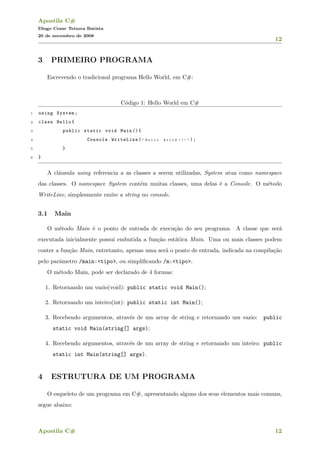 Apostila C#
Diogo Cezar Teixera Batista
20 de novembro de 2008
12
3 PRIMEIRO PROGRAMA
Escrevendo o tradicional programa Hello World, em C#:
C´odigo 1: Hello World em C#
1 using System;
2 class Hello{
3 public static void Main (){
4 Console.WriteLine( " H e l l o W o r l d ! ! ! " );
5 }
6 }
A cl´ausula using referencia a as classes a serem utilizadas, System atua como namespace
das classes. O namespace System cont´em muitas classes, uma delas ´e a Console. O m´etodo
WriteLine, simplesmente emite a string no console.
3.1 Main
O m´etodo Main ´e o ponto de entrada de execu¸c˜ao do seu programa. A classe que ser´a
executada inicialmente possui embutida a fun¸c˜ao est´atica Main. Uma ou mais classes podem
conter a fun¸c˜ao Main, entretanto, apenas uma ser´a o ponto de entrada, indicada na compila¸c˜ao
pelo parˆametro /main:<tipo>, ou simpliﬁcando /m:<tipo>.
O m´etodo Main, pode ser declarado de 4 formas:
1. Retornando um vazio(void): public static void Main();
2. Retornando um inteiro(int): public static int Main();
3. Recebendo argumentos, atrav´es de um array de string e retornando um vazio: public
static void Main(string[] args);
4. Recebendo argumentos, atrav´es de um array de string e retornando um inteiro: public
static int Main(string[] args).
4 ESTRUTURA DE UM PROGRAMA
O esqueleto de um programa em C#, apresentando alguns dos seus elementos mais comuns,
segue abaixo:
Apostila C# 12
 